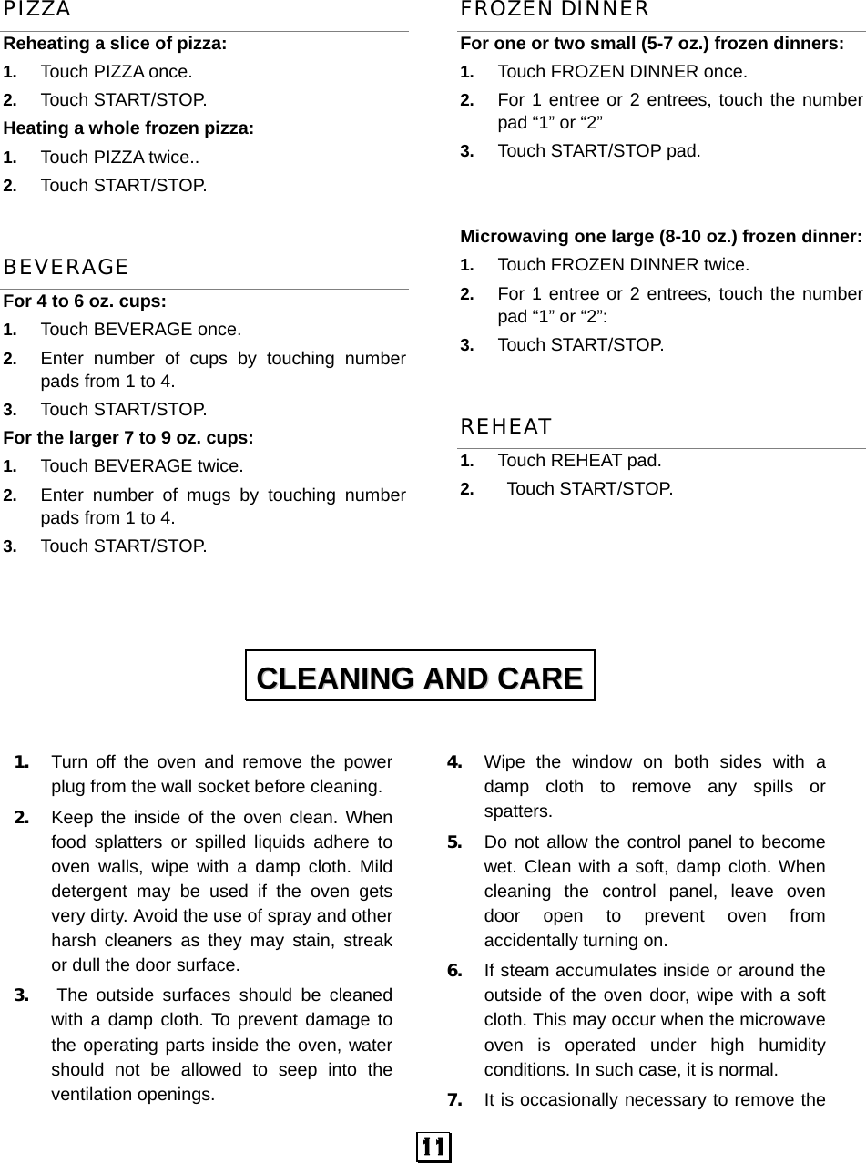  11 PIZZA Reheating a slice of pizza:   1.  Touch PIZZA once.   2.  Touch START/STOP. Heating a whole frozen pizza:   1.  Touch PIZZA twice.. 2.  Touch START/STOP. BEVERAGE For 4 to 6 oz. cups: 1.  Touch BEVERAGE once.   2.  Enter number of cups by touching number pads from 1 to 4.   3.  Touch START/STOP. For the larger 7 to 9 oz. cups:           1.  Touch BEVERAGE twice.   2.  Enter number of mugs by touching number pads from 1 to 4.   3.  Touch START/STOP.  FROZEN DINNER For one or two small (5-7 oz.) frozen dinners: 1.  Touch FROZEN DINNER once. 2.  For 1 entree or 2 entrees, touch the number pad “1” or “2” 3.  Touch START/STOP pad.   Microwaving one large (8-10 oz.) frozen dinner:   1.  Touch FROZEN DINNER twice. 2.  For 1 entree or 2 entrees, touch the number pad “1” or “2”: 3.  Touch START/STOP. REHEAT 1.  Touch REHEAT pad. 2.   Touch START/STOP.       1. Turn off the oven and remove the power plug from the wall socket before cleaning. 2. Keep the inside of the oven clean. When food splatters or spilled liquids adhere to oven walls, wipe with a damp cloth. Mild detergent may be used if the oven gets very dirty. Avoid the use of spray and other harsh cleaners as they may stain, streak or dull the door surface. 3. The outside surfaces should be cleaned with a damp cloth. To prevent damage to the operating parts inside the oven, water should not be allowed to seep into the ventilation openings. 4. Wipe the window on both sides with a damp cloth to remove any spills or spatters. 5. Do not allow the control panel to become wet. Clean with a soft, damp cloth. When cleaning the control panel, leave oven door open to prevent oven from accidentally turning on. 6. If steam accumulates inside or around the outside of the oven door, wipe with a soft cloth. This may occur when the microwave oven is operated under high humidity conditions. In such case, it is normal. 7. It is occasionally necessary to remove the CCLLEEAANNIINNGG  AANNDD  CCAARREE  