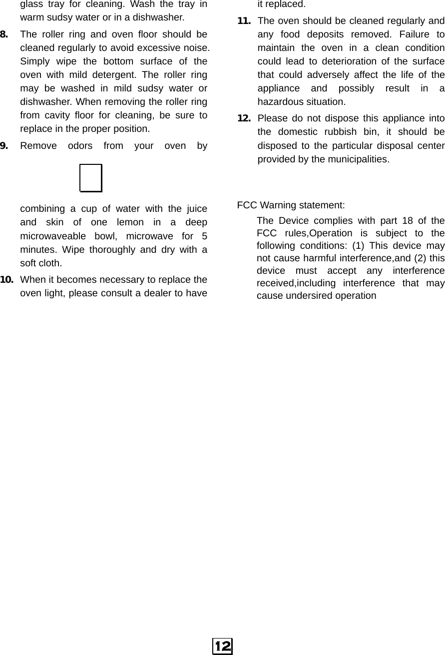  12 glass tray for cleaning. Wash the tray in warm sudsy water or in a dishwasher. 8. The roller ring and oven floor should be cleaned regularly to avoid excessive noise. Simply wipe the bottom surface of the oven with mild detergent. The roller ring may be washed in mild sudsy water or dishwasher. When removing the roller ring from cavity floor for cleaning, be sure to replace in the proper position. 9. Remove odors from your oven by combining a cup of water with the juice and skin of one lemon in a deep microwaveable bowl, microwave for 5 minutes. Wipe thoroughly and dry with a soft cloth. 10. When it becomes necessary to replace the oven light, please consult a dealer to have it replaced. 11. The oven should be cleaned regularly and any food deposits removed. Failure to maintain the oven in a clean condition could lead to deterioration of the surface that could adversely affect the life of the appliance and possibly result in a hazardous situation. 12. Please do not dispose this appliance into the domestic rubbish bin, it should be disposed to the particular disposal center provided by the municipalities.   FCC Warning statement: The Device complies with part 18 of the FCC rules,Operation is subject to the following conditions: (1) This device may not cause harmful interference,and (2) this device must accept any interference received,including interference that may cause undersired operation    