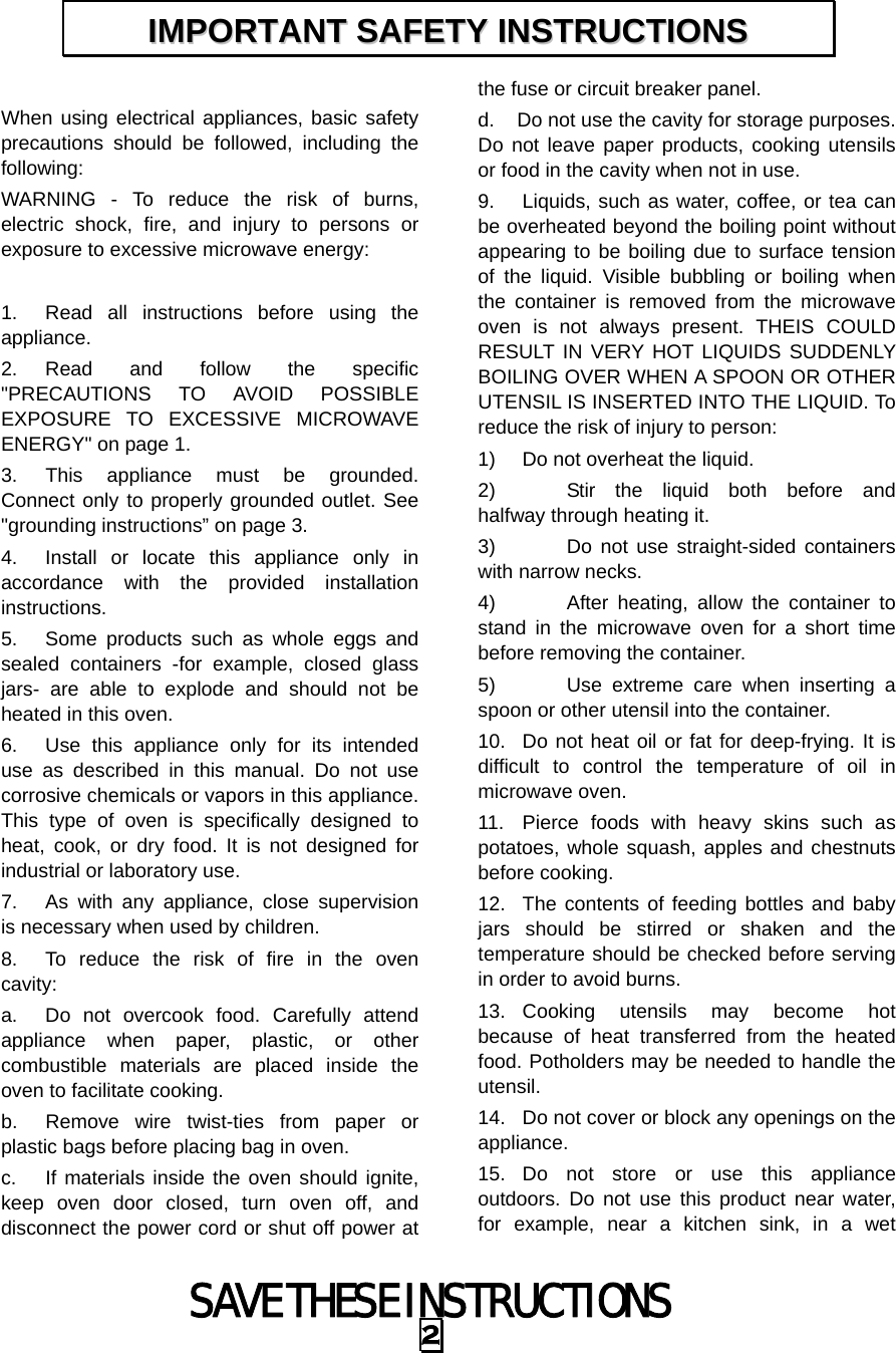 SAVE THESE INSTRUCTIONS 2  When using electrical appliances, basic safety precautions should be followed, including the following: WARNING - To reduce the risk of burns, electric shock, fire, and injury to persons or exposure to excessive microwave energy:  1.  Read all instructions before using the appliance. 2. Read and follow the specific &quot;PRECAUTIONS TO AVOID POSSIBLE EXPOSURE TO EXCESSIVE MICROWAVE ENERGY&quot; on page 1.   3.  This appliance must be grounded. Connect only to properly grounded outlet. See &quot;grounding instructions” on page 3. 4.  Install or locate this appliance only in accordance with the provided installation instructions.  5.  Some products such as whole eggs and sealed containers -for example, closed glass jars- are able to explode and should not be heated in this oven. 6.  Use this appliance only for its intended use as described in this manual. Do not use corrosive chemicals or vapors in this appliance. This type of oven is specifically designed to heat, cook, or dry food. It is not designed for industrial or laboratory use. 7.  As with any appliance, close supervision is necessary when used by children. 8.  To reduce the risk of fire in the oven cavity:  a.  Do not overcook food. Carefully attend appliance when paper, plastic, or other combustible materials are placed inside the oven to facilitate cooking. b.  Remove wire twist-ties from paper or plastic bags before placing bag in oven. c.  If materials inside the oven should ignite, keep oven door closed, turn oven off, and disconnect the power cord or shut off power at the fuse or circuit breaker panel. d.  Do not use the cavity for storage purposes. Do not leave paper products, cooking utensils or food in the cavity when not in use. 9.  Liquids, such as water, coffee, or tea can be overheated beyond the boiling point without appearing to be boiling due to surface tension of the liquid. Visible bubbling or boiling when the container is removed from the microwave oven is not always present. THEIS COULD RESULT IN VERY HOT LIQUIDS SUDDENLY BOILING OVER WHEN A SPOON OR OTHER UTENSIL IS INSERTED INTO THE LIQUID. To reduce the risk of injury to person:   1)  Do not overheat the liquid. 2)    Stir the liquid both before and halfway through heating it. 3)    Do not use straight-sided containers with narrow necks. 4)    After heating, allow the container to stand in the microwave oven for a short time before removing the container. 5)    Use extreme care when inserting a spoon or other utensil into the container. 10.  Do not heat oil or fat for deep-frying. It is difficult to control the temperature of oil in microwave oven. 11.  Pierce foods with heavy skins such as potatoes, whole squash, apples and chestnuts before cooking. 12.  The contents of feeding bottles and baby jars should be stirred or shaken and the temperature should be checked before serving in order to avoid burns. 13. Cooking utensils may become hot because of heat transferred from the heated food. Potholders may be needed to handle the utensil. 14.  Do not cover or block any openings on the appliance. 15. Do not store or use this appliance outdoors. Do not use this product near water, for example, near a kitchen sink, in a wet IIMMPPOORRTTAANNTT  SSAAFFEETTYY  IINNSSTTRRUUCCTTIIOONNSS  