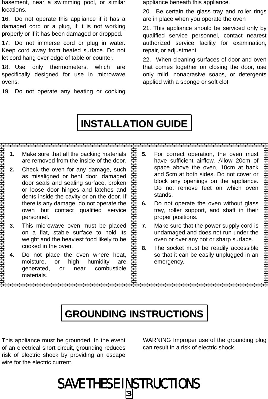 SAVE THESE INSTRUCTIONS 3 basement, near a swimming pool, or similar locations. 16.  Do not operate this appliance if it has a damaged cord or a plug, if it is not working properly or if it has been damaged or dropped. 17.  Do not immerse cord or plug in water. Keep cord away from heated surface. Do not let cord hang over edge of table or counter. 18. Use only thermometers, which are specifically designed for use in microwave ovens. 19.  Do not operate any heating or cooking appliance beneath this appliance. 20.  Be certain the glass tray and roller rings are in place when you operate the oven 21. This appliance should be serviced only by qualified service personnel, contact nearest authorized service facility for examination, repair, or adjustment. 22.  When cleaning surfaces of door and oven that comes together on closing the door, use only mild, nonabrasive soaps, or detergents applied with a sponge or soft clot                     This appliance must be grounded. In the event of an electrical short circuit, grounding reduces risk of electric shock by providing an escape wire for the electric current.   WARNING Improper use of the grounding plug can result in a risk of electric shock.  IINNSSTTAALLLLAATTIIOONN  GGUUIIDDEE  GGRROOUUNNDDIINNGG  IINNSSTTRRUUCCTTIIOONNSS  1.  Make sure that all the packing materials are removed from the inside of the door.2.  Check the oven for any damage, such as misaligned or bent door, damaged door seals and sealing surface, broken or loose door hinges and latches and dents inside the cavity or on the door. If there is any damage, do not operate the oven but contact qualified service personnel. 3.  This microwave oven must be placed on a flat, stable surface to hold its weight and the heaviest food likely to be cooked in the oven.   4.  Do not place the oven where heat, moisture, or high humidity are generated, or near combustible materials. 5.  For correct operation, the oven must have sufficient airflow. Allow 20cm of space above the oven, 10cm at back and 5cm at both sides. Do not cover or block any openings on the appliance. Do not remove feet on which oven stands. 6.  Do not operate the oven without glass tray, roller support, and shaft in their proper positions.   7.  Make sure that the power supply cord is undamaged and does not run under the oven or over any hot or sharp surface. 8.  The socket must be readily accessible so that it can be easily unplugged in an emergency. 