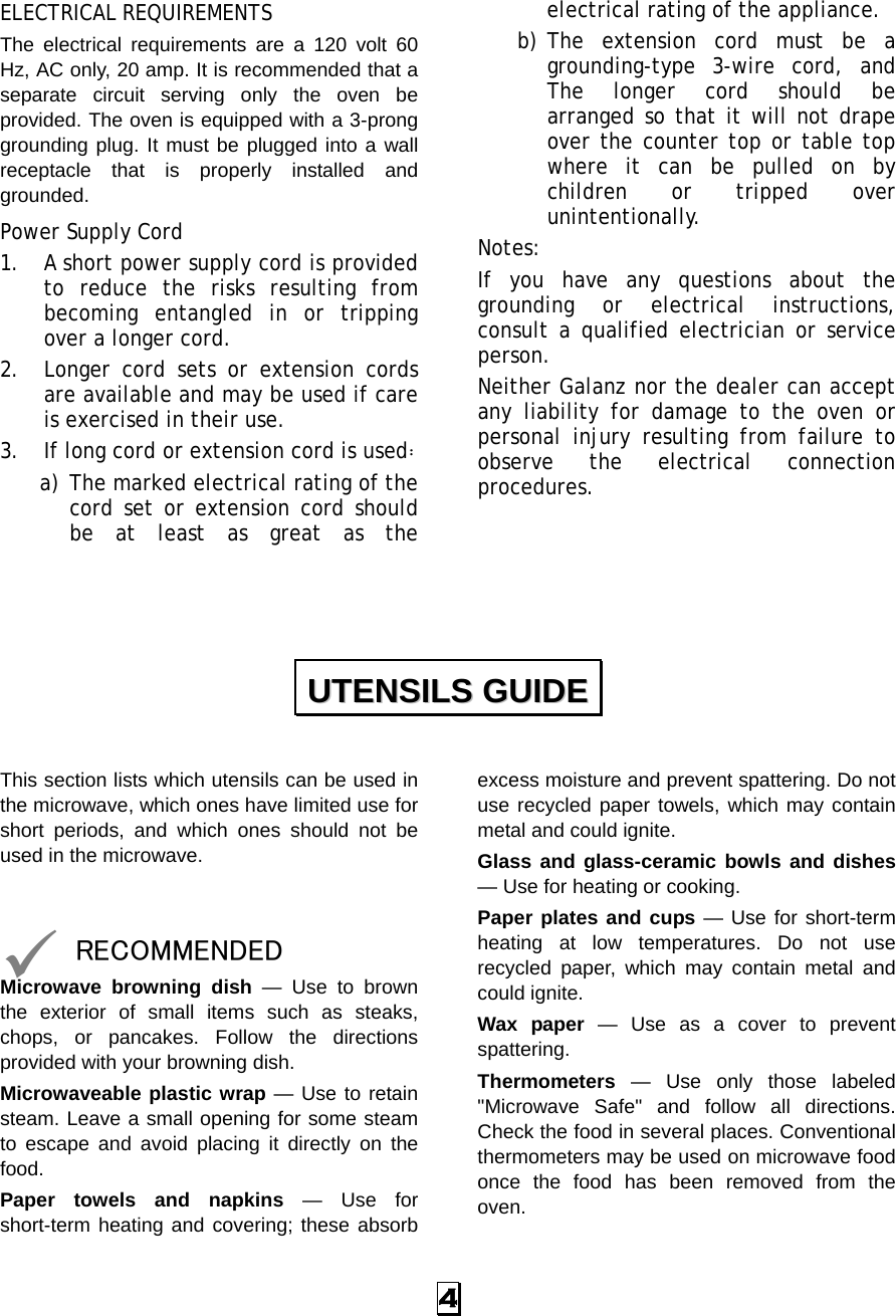  4 ELECTRICAL REQUIREMENTS The electrical requirements are a 120 volt 60 Hz, AC only, 20 amp. It is recommended that a separate circuit serving only the oven be provided. The oven is equipped with a 3-prong grounding plug. It must be plugged into a wall receptacle that is properly installed and grounded.  Power Supply Cord 1. A short power supply cord is provided to reduce the risks resulting from becoming entangled in or tripping over a longer cord. 2. Longer cord sets or extension cords are available and may be used if care is exercised in their use. 3. If long cord or extension cord is used： a) The marked electrical rating of the cord set or extension cord should be at least as great as the electrical rating of the appliance. b) The extension cord must be a grounding-type 3-wire cord, and The longer cord should be arranged so that it will not drape over the counter top or table top where it can be pulled on by children or tripped over unintentionally. Notes:  If you have any questions about the grounding or electrical instructions, consult a qualified electrician or service person. Neither Galanz nor the dealer can accept any liability for damage to the oven or personal injury resulting from failure to observe the electrical connection procedures.      This section lists which utensils can be used in the microwave, which ones have limited use for short periods, and which ones should not be used in the microwave.   9 RECOMMENDED Microwave browning dish — Use to brown the exterior of small items such as steaks, chops, or pancakes. Follow the directions provided with your browning dish. Microwaveable plastic wrap — Use to retain steam. Leave a small opening for some steam to escape and avoid placing it directly on the food. Paper towels and napkins — Use for short-term heating and covering; these absorb excess moisture and prevent spattering. Do not use recycled paper towels, which may contain metal and could ignite. Glass and glass-ceramic bowls and dishes — Use for heating or cooking. Paper plates and cups — Use for short-term heating at low temperatures. Do not use recycled paper, which may contain metal and could ignite. Wax paper — Use as a cover to prevent spattering. Thermometers — Use only those labeled &quot;Microwave Safe&quot; and follow all directions. Check the food in several places. Conventional thermometers may be used on microwave food once the food has been removed from the oven. UUTTEENNSSIILLSS  GGUUIIDDEE  