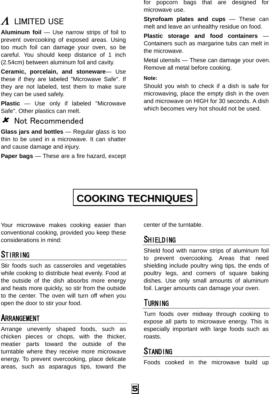  5   Λ LIMITED USE Aluminum foil — Use narrow strips of foil to prevent overcooking of exposed areas. Using too much foil can damage your oven, so be careful. You should keep distance of 1 inch (2.54cm) between aluminum foil and cavity. Ceramic, porcelain, and stoneware— Use these if they are labeled &quot;Microwave Safe&quot;. If they are not labeled, test them to make sure they can be used safely.   Plastic — Use only if labeled &quot;Microwave Safe&quot;. Other plastics can melt. 8 Not Recommended Glass jars and bottles — Regular glass is too thin to be used in a microwave. It can shatter and cause damage and injury. Paper bags — These are a fire hazard, except for popcorn bags that are designed for microwave use. Styrofoam plates and cups — These can melt and leave an unhealthy residue on food. Plastic storage and food containers — Containers such as margarine tubs can melt in the microwave. Metal utensils — These can damage your oven. Remove all metal before cooking. Note:  Should you wish to check if a dish is safe for microwaving, place the empty dish in the oven and microwave on HIGH for 30 seconds. A dish which becomes very hot should not be used.         Your microwave makes cooking easier than conventional cooking, provided you keep these considerations in mind: STIRRING  Stir foods such as casseroles and vegetables while cooking to distribute heat evenly. Food at the outside of the dish absorbs more energy and heats more quickly, so stir from the outside to the center. The oven will turn off when you open the door to stir your food. ARRANGEMENT  Arrange unevenly shaped foods, such as chicken pieces or chops, with the thicker, meatier parts toward the outside of the turntable where they receive more microwave energy. To prevent overcooking, place delicate areas, such as asparagus tips, toward the center of the turntable. SHIELDING  Shield food with narrow strips of aluminum foil to prevent overcooking. Areas that need shielding include poultry wing tips, the ends of poultry legs, and corners of square baking dishes. Use only small amounts of aluminum foil. Larger amounts can damage your oven. TURNING  Turn foods over midway through cooking to expose all parts to microwave energy. This is especially important with large foods such as roasts. STANDING  Foods cooked in the microwave build up CCOOOOKKIINNGG  TTEECCHHNNIIQQUUEESS  