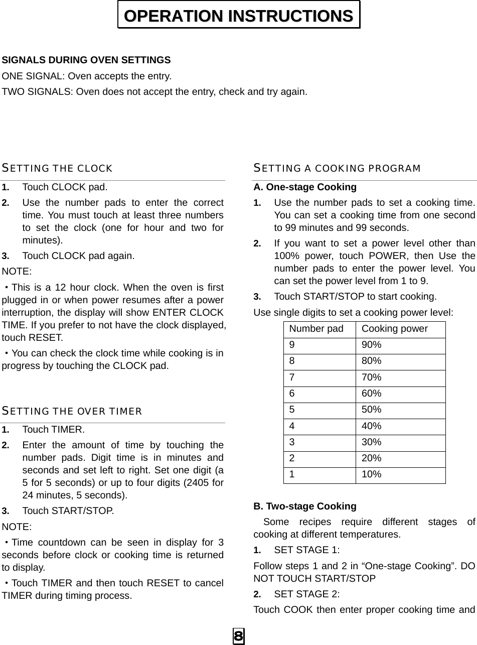  8  SIGNALS DURING OVEN SETTINGS ONE SIGNAL: Oven accepts the entry. TWO SIGNALS: Oven does not accept the entry, check and try again.   SETTING THE CLOCK 1.  Touch CLOCK pad. 2.  Use the number pads to enter the correct time. You must touch at least three numbers to set the clock (one for hour and two for minutes). 3.  Touch CLOCK pad again. NOTE: ·This is a 12 hour clock. When the oven is first plugged in or when power resumes after a power interruption, the display will show ENTER CLOCK TIME. If you prefer to not have the clock displayed, touch RESET.   ·You can check the clock time while cooking is in progress by touching the CLOCK pad. SETTING THE OVER TIMER 1.  Touch TIMER. 2.  Enter the amount of time by touching the number pads. Digit time is in minutes and seconds and set left to right. Set one digit (a 5 for 5 seconds) or up to four digits (2405 for 24 minutes, 5 seconds). 3.  Touch START/STOP. NOTE:  ·Time countdown can be seen in display for 3 seconds before clock or cooking time is returned to display. ·Touch TIMER and then touch RESET to cancel TIMER during timing process. SETTING A COOKING PROGRAM A. One-stage Cooking 1.  Use the number pads to set a cooking time. You can set a cooking time from one second to 99 minutes and 99 seconds.   2.  If you want to set a power level other than 100% power, touch POWER, then Use the number pads to enter the power level. You can set the power level from 1 to 9. 3.  Touch START/STOP to start cooking. Use single digits to set a cooking power level: Number pad  Cooking power 9 90% 8 80% 7 70% 6 60% 5 50% 4 40% 3 30% 2 20% 1 10%  B. Two-stage Cooking   Some recipes require different stages of   cooking at different temperatures. 1.  SET STAGE 1: Follow steps 1 and 2 in “One-stage Cooking”. DO NOT TOUCH START/STOP 2.  SET STAGE 2: Touch COOK then enter proper cooking time and OOPPEERRAATTIIOONN  IINNSSTTRRUUCCTTIIOONNSS  