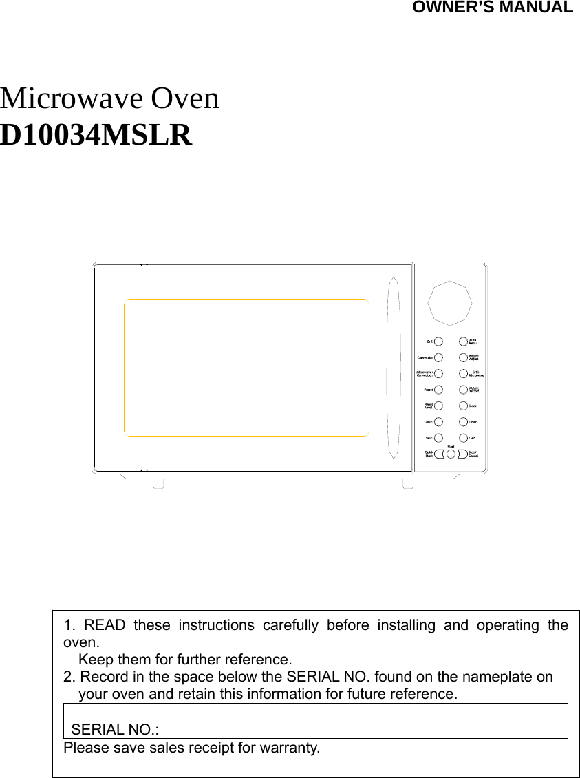 SYLVANIA                                  OWNER’S MANUAL    Microwave Oven D10034MSLR                1. READ these instructions carefully before installing and operating the oven.         Keep them for further reference. 2. Record in the space below the SERIAL NO. found on the nameplate on         your oven and retain this information for future reference.  SERIAL NO.: Please save sales receipt for warranty. 