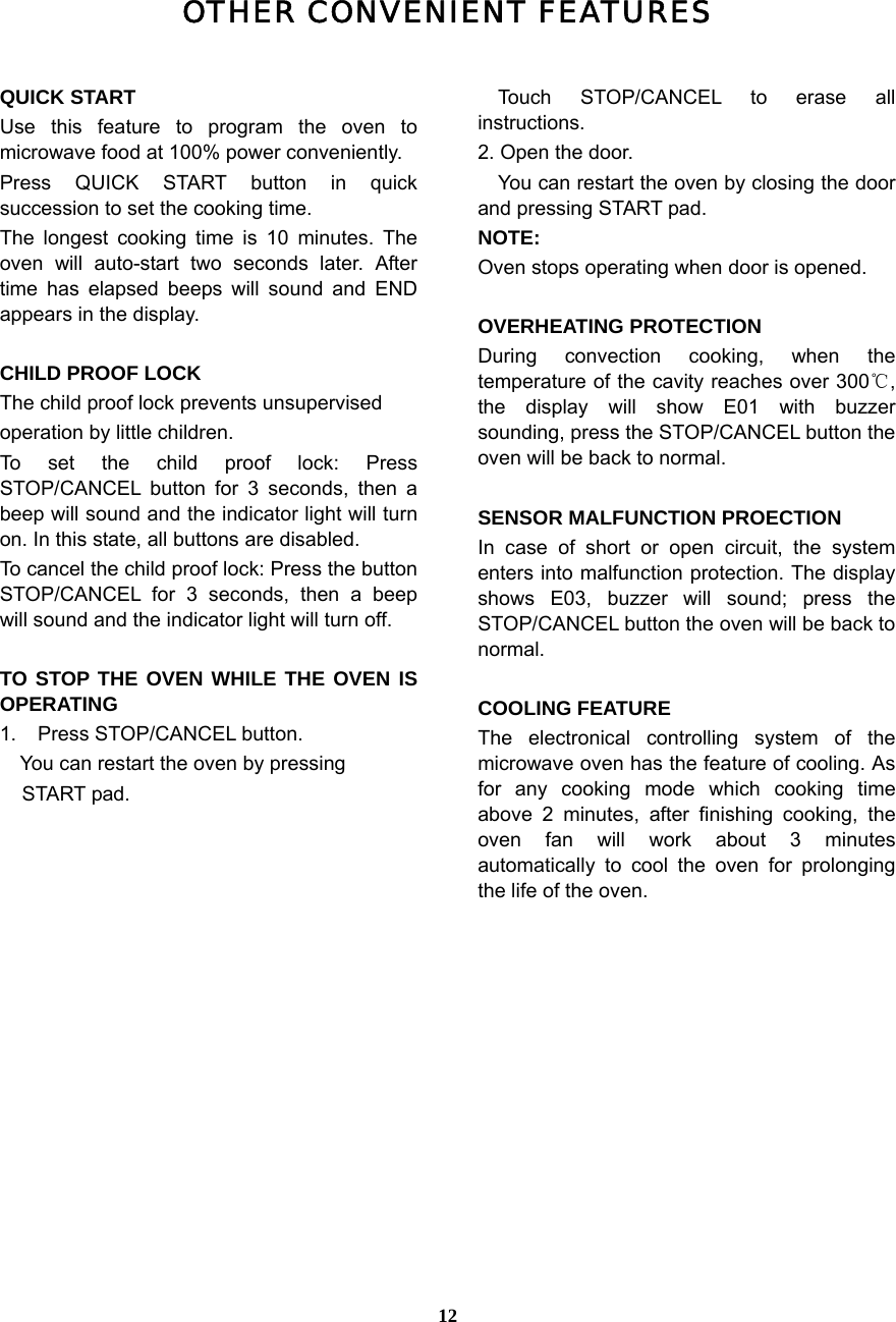  12OTHER CONVENIENT FEATURES  QUICK START Use this feature to program the oven to microwave food at 100% power conveniently. Press QUICK START button in quick succession to set the cooking time.   The longest cooking time is 10 minutes. The oven will auto-start two seconds later. After time has elapsed beeps will sound and END appears in the display.    CHILD PROOF LOCK The child proof lock prevents unsupervised     operation by little children.   To set the child proof lock: Press STOP/CANCEL button for 3 seconds, then a beep will sound and the indicator light will turn on. In this state, all buttons are disabled. To cancel the child proof lock: Press the button STOP/CANCEL for 3 seconds, then a beep will sound and the indicator light will turn off.  TO STOP THE OVEN WHILE THE OVEN IS OPERATING 1. Press STOP/CANCEL button.     You can restart the oven by pressing   START pad.   Touch STOP/CANCEL to erase all instructions. 2. Open the door.     You can restart the oven by closing the door and pressing START pad. NOTE: Oven stops operating when door is opened.  OVERHEATING PROTECTION During convection cooking, when the temperature of the cavity reaches over 300℃, the display will show E01 with buzzer sounding, press the STOP/CANCEL button the oven will be back to normal.    SENSOR MALFUNCTION PROECTION In case of short or open circuit, the system enters into malfunction protection. The display shows E03, buzzer will sound; press the STOP/CANCEL button the oven will be back to normal.  COOLING FEATURE The electronical controlling system of the microwave oven has the feature of cooling. As for any cooking mode which cooking time above 2 minutes, after finishing cooking, the oven fan will work about 3 minutes automatically to cool the oven for prolonging the life of the oven.  
