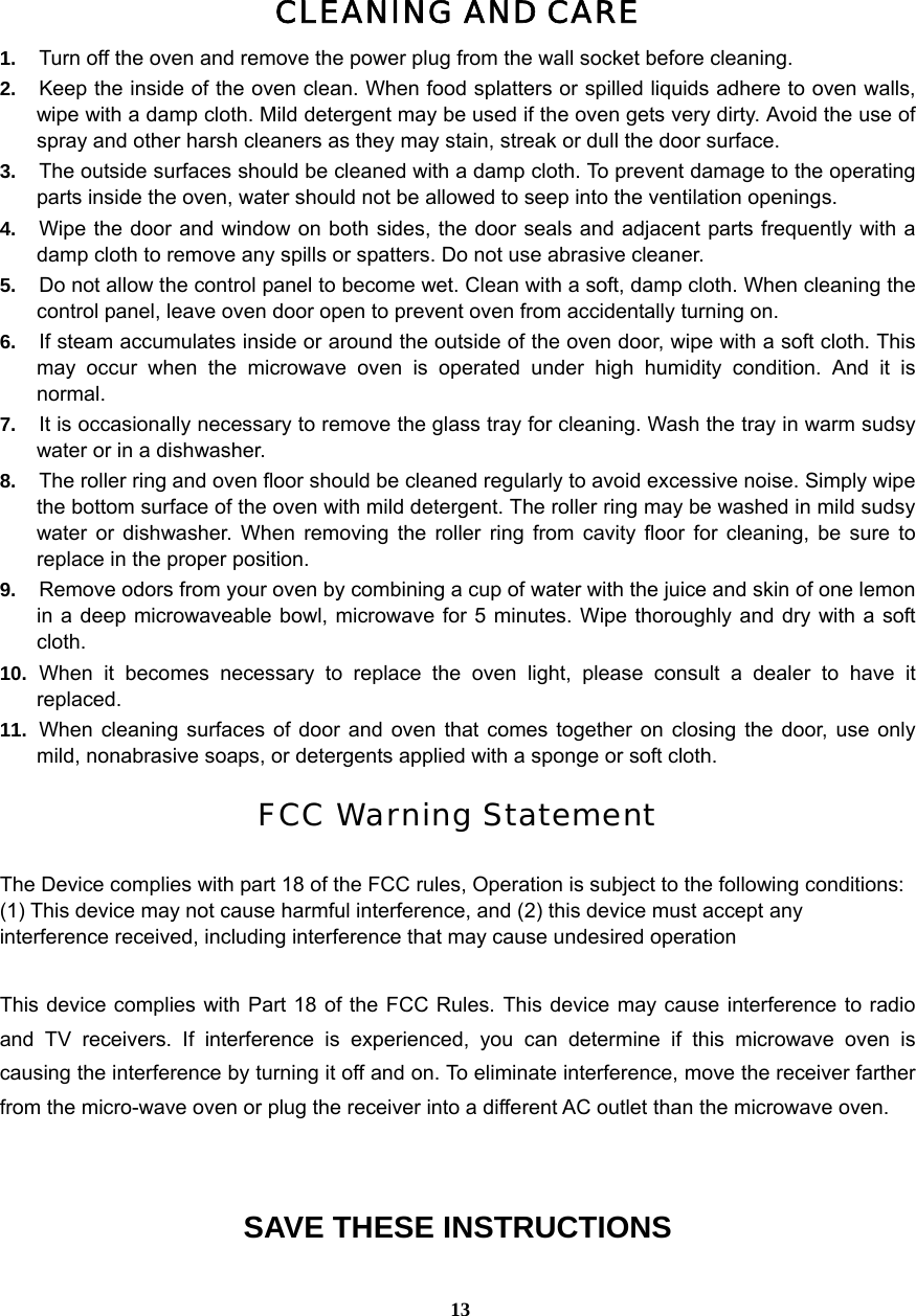  13CLEANING AND CARE 1.  Turn off the oven and remove the power plug from the wall socket before cleaning. 2.  Keep the inside of the oven clean. When food splatters or spilled liquids adhere to oven walls, wipe with a damp cloth. Mild detergent may be used if the oven gets very dirty. Avoid the use of spray and other harsh cleaners as they may stain, streak or dull the door surface. 3.  The outside surfaces should be cleaned with a damp cloth. To prevent damage to the operating parts inside the oven, water should not be allowed to seep into the ventilation openings. 4.  Wipe the door and window on both sides, the door seals and adjacent parts frequently with a damp cloth to remove any spills or spatters. Do not use abrasive cleaner. 5.  Do not allow the control panel to become wet. Clean with a soft, damp cloth. When cleaning the control panel, leave oven door open to prevent oven from accidentally turning on. 6.  If steam accumulates inside or around the outside of the oven door, wipe with a soft cloth. This may occur when the microwave oven is operated under high humidity condition. And it is normal. 7.  It is occasionally necessary to remove the glass tray for cleaning. Wash the tray in warm sudsy water or in a dishwasher. 8.  The roller ring and oven floor should be cleaned regularly to avoid excessive noise. Simply wipe the bottom surface of the oven with mild detergent. The roller ring may be washed in mild sudsy water or dishwasher. When removing the roller ring from cavity floor for cleaning, be sure to replace in the proper position. 9.  Remove odors from your oven by combining a cup of water with the juice and skin of one lemon in a deep microwaveable bowl, microwave for 5 minutes. Wipe thoroughly and dry with a soft cloth. 10.  When it becomes necessary to replace the oven light, please consult a dealer to have it replaced. 11.  When cleaning surfaces of door and oven that comes together on closing the door, use only mild, nonabrasive soaps, or detergents applied with a sponge or soft cloth.  FCC Warning Statement  The Device complies with part 18 of the FCC rules, Operation is subject to the following conditions: (1) This device may not cause harmful interference, and (2) this device must accept any interference received, including interference that may cause undesired operation  This device complies with Part 18 of the FCC Rules. This device may cause interference to radio and TV receivers. If interference is experienced, you can determine if this microwave oven is causing the interference by turning it off and on. To eliminate interference, move the receiver farther from the micro-wave oven or plug the receiver into a different AC outlet than the microwave oven.   SAVE THESE INSTRUCTIONS 