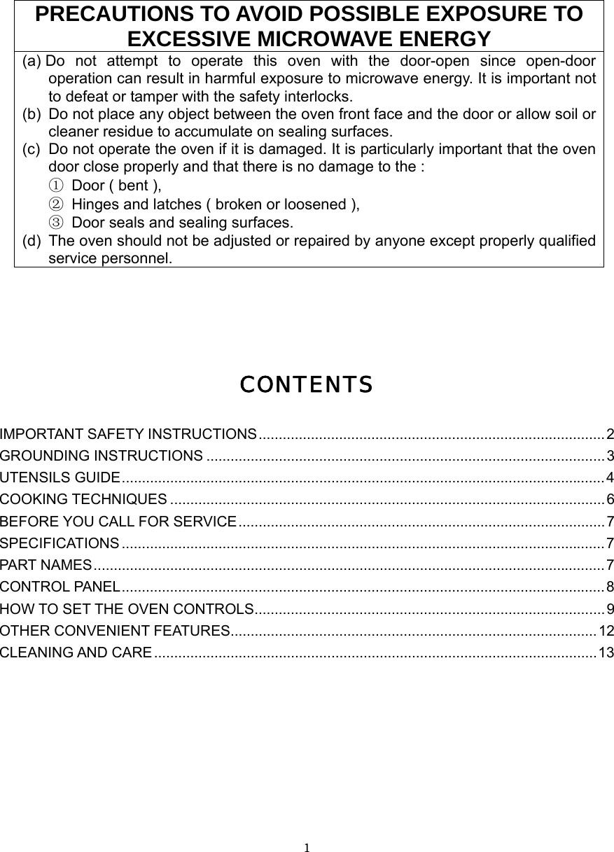  １   PRECAUTIONS TO AVOID POSSIBLE EXPOSURE TO EXCESSIVE MICROWAVE ENERGY (a) Do not attempt to operate this oven with the door-open since open-door operation can result in harmful exposure to microwave energy. It is important not to defeat or tamper with the safety interlocks. (b)  Do not place any object between the oven front face and the door or allow soil or cleaner residue to accumulate on sealing surfaces. (c)  Do not operate the oven if it is damaged. It is particularly important that the oven door close properly and that there is no damage to the : ① Door ( bent ),   ② Hinges and latches ( broken or loosened ), ③ Door seals and sealing surfaces. (d)  The oven should not be adjusted or repaired by anyone except properly qualified service personnel.     CONTENTS IMPORTANT SAFETY INSTRUCTIONS......................................................................................2 GROUNDING INSTRUCTIONS ...................................................................................................3 UTENSILS GUIDE........................................................................................................................4 COOKING TECHNIQUES ............................................................................................................6 BEFORE YOU CALL FOR SERVICE........................................................................................... 7 SPECIFICATIONS ........................................................................................................................7 PART NAMES...............................................................................................................................7 CONTROL PANEL........................................................................................................................8 HOW TO SET THE OVEN CONTROLS.......................................................................................9 OTHER CONVENIENT FEATURES...........................................................................................12 CLEANING AND CARE..............................................................................................................13        