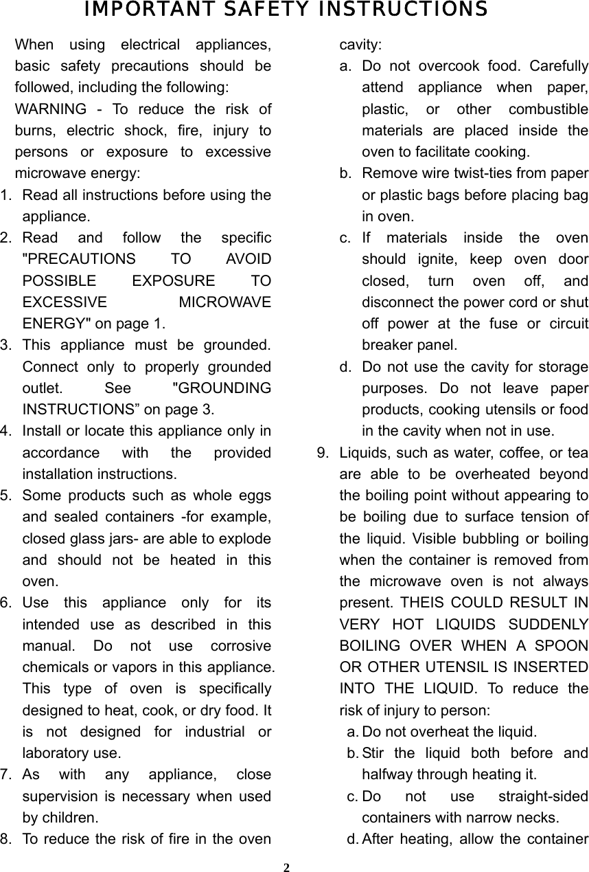  2IMPORTANT SAFETY INSTRUCTIONS When using electrical appliances, basic safety precautions should be followed, including the following: WARNING - To reduce the risk of burns, electric shock, fire, injury to persons or exposure to excessive microwave energy: 1.  Read all instructions before using the appliance. 2. Read and follow the specific &quot;PRECAUTIONS TO AVOID POSSIBLE EXPOSURE TO EXCESSIVE MICROWAVE ENERGY&quot; on page 1.   3. This appliance must be grounded. Connect only to properly grounded outlet. See &quot;GROUNDING INSTRUCTIONS” on page 3. 4.  Install or locate this appliance only in accordance with the provided installation instructions.   5.  Some products such as whole eggs and sealed containers -for example, closed glass jars- are able to explode and should not be heated in this oven. 6. Use this appliance only for its intended use as described in this manual. Do not use corrosive chemicals or vapors in this appliance. This type of oven is specifically designed to heat, cook, or dry food. It is not designed for industrial or laboratory use. 7. As with any appliance, close supervision is necessary when used by children. 8.  To reduce the risk of fire in the oven cavity:  a. Do not overcook food. Carefully attend appliance when paper, plastic, or other combustible materials are placed inside the oven to facilitate cooking. b.  Remove wire twist-ties from paper or plastic bags before placing bag in oven. c. If materials inside the oven should ignite, keep oven door closed, turn oven off, and disconnect the power cord or shut off power at the fuse or circuit breaker panel. d.  Do not use the cavity for storage purposes. Do not leave paper products, cooking utensils or food in the cavity when not in use. 9.  Liquids, such as water, coffee, or tea are able to be overheated beyond the boiling point without appearing to be boiling due to surface tension of the liquid. Visible bubbling or boiling when the container is removed from the microwave oven is not always present. THEIS COULD RESULT IN VERY HOT LIQUIDS SUDDENLY BOILING OVER WHEN A SPOON OR OTHER UTENSIL IS INSERTED INTO THE LIQUID. To reduce the risk of injury to person:   a. Do not overheat the liquid. b. Stir the liquid both before and halfway through heating it. c. Do not use straight-sided containers with narrow necks. d. After heating, allow the container 