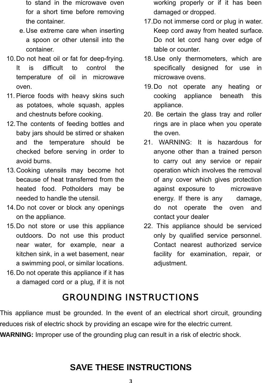  3to stand in the microwave oven for a short time before removing the container. e. Use extreme care when inserting a spoon or other utensil into the container. 10. Do not heat oil or fat for deep-frying. It is difficult to control the temperature of oil in microwave oven. 11. Pierce foods with heavy skins such as potatoes, whole squash, apples and chestnuts before cooking. 12. The contents of feeding bottles and baby jars should be stirred or shaken and the temperature should be checked before serving in order to avoid burns. 13. Cooking  utensils may become hot because of heat transferred from the heated food. Potholders may be needed to handle the utensil. 14. Do not cover or block any openings on the appliance. 15. Do not store or use this appliance outdoors. Do not use this product near water, for example, near a kitchen sink, in a wet basement, near a swimming pool, or similar locations. 16. Do not operate this appliance if it has a damaged cord or a plug, if it is not working properly or if it has been damaged or dropped. 17.Do not immerse cord or plug in water. Keep cord away from heated surface. Do not let cord hang over edge of table or counter. 18. Use only thermometers, which are specifically designed for use in microwave ovens. 19. Do not operate any heating or cooking appliance beneath this appliance. 20. Be certain the glass tray and roller rings are in place when you operate the oven.   21. WARNING: It is hazardous for anyone other than a trained person to carry out any service or repair operation which involves the removal of any cover which gives protection against exposure to    microwave energy. If there is any    damage, do not operate the oven and    contact your dealer   22. This appliance should be serviced only by qualified service personnel. Contact nearest authorized service facility for examination, repair, or adjustment.  GROUNDING INSTRUCTIONS This appliance must be grounded. In the event of an electrical short circuit, grounding reduces risk of electric shock by providing an escape wire for the electric current.   WARNING: Improper use of the grounding plug can result in a risk of electric shock.   SAVE THESE INSTRUCTIONS 