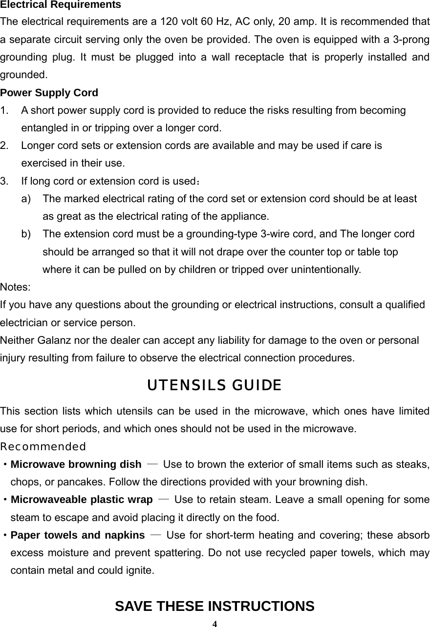  4Electrical Requirements The electrical requirements are a 120 volt 60 Hz, AC only, 20 amp. It is recommended that a separate circuit serving only the oven be provided. The oven is equipped with a 3-prong grounding plug. It must be plugged into a wall receptacle that is properly installed and grounded.  Power Supply Cord 1.  A short power supply cord is provided to reduce the risks resulting from becoming entangled in or tripping over a longer cord. 2.  Longer cord sets or extension cords are available and may be used if care is exercised in their use. 3.  If long cord or extension cord is used： a)  The marked electrical rating of the cord set or extension cord should be at least as great as the electrical rating of the appliance. b)  The extension cord must be a grounding-type 3-wire cord, and The longer cord should be arranged so that it will not drape over the counter top or table top where it can be pulled on by children or tripped over unintentionally. Notes:  If you have any questions about the grounding or electrical instructions, consult a qualified electrician or service person. Neither Galanz nor the dealer can accept any liability for damage to the oven or personal injury resulting from failure to observe the electrical connection procedures. UTENSILS GUIDE This section lists which utensils can be used in the microwave, which ones have limited use for short periods, and which ones should not be used in the microwave. Recommended ·Microwave browning dish —  Use to brown the exterior of small items such as steaks,   chops, or pancakes. Follow the directions provided with your browning dish. · Microwaveable plastic wrap —  Use to retain steam. Leave a small opening for some steam to escape and avoid placing it directly on the food. ·Paper towels and napkins — Use for short-term heating and covering; these absorb  excess moisture and prevent spattering. Do not use recycled paper towels, which may contain metal and could ignite.  SAVE THESE INSTRUCTIONS 