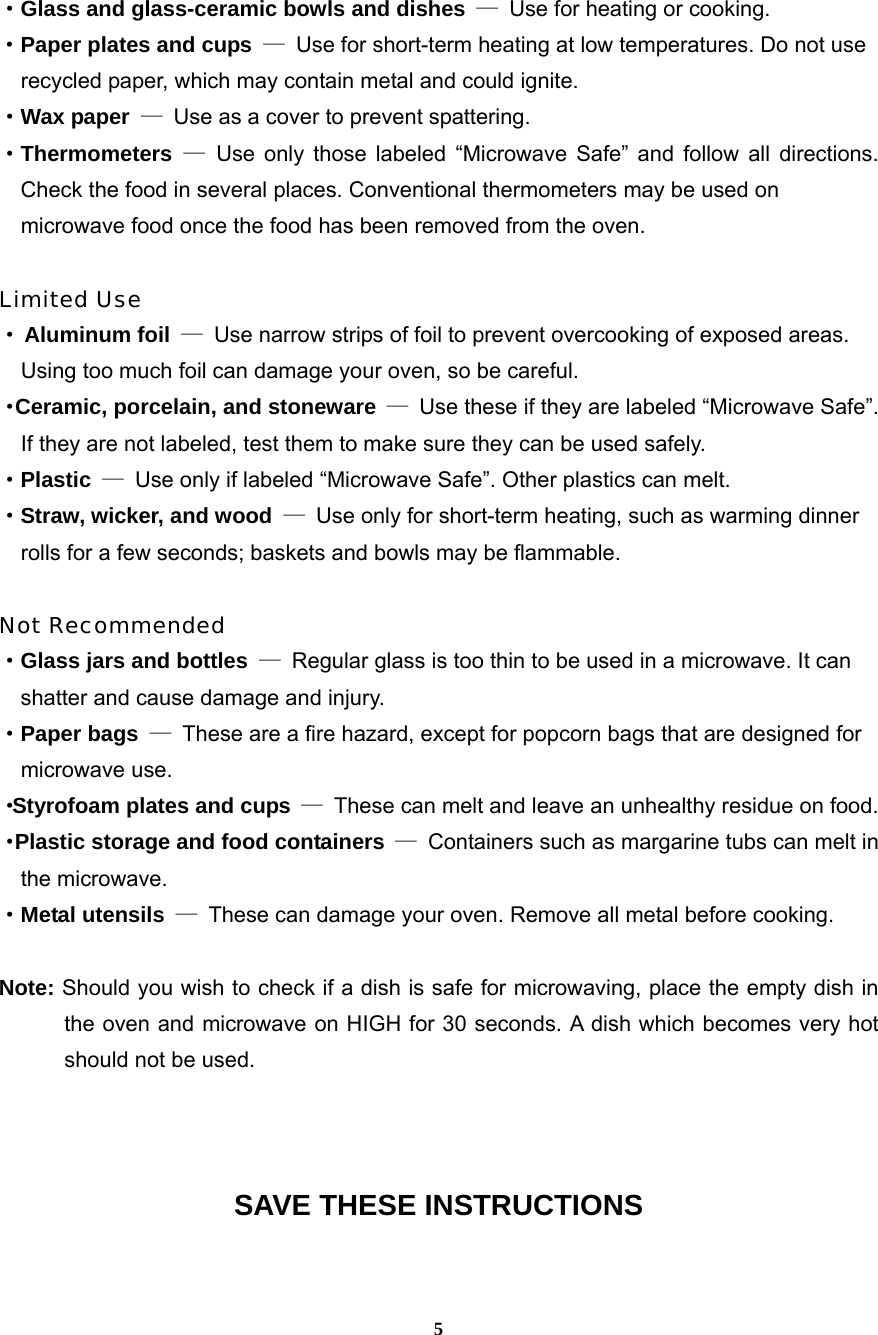  5·Glass and glass-ceramic bowls and dishes —  Use for heating or cooking. ·Paper plates and cups —  Use for short-term heating at low temperatures. Do not use     recycled paper, which may contain metal and could ignite. ·Wax paper —  Use as a cover to prevent spattering. ·Thermometers — Use only those labeled “Microwave Safe” and follow all directions. Check the food in several places. Conventional thermometers may be used on     microwave food once the food has been removed from the oven.  Limited Use · Aluminum foil —  Use narrow strips of foil to prevent overcooking of exposed areas.       Using too much foil can damage your oven, so be careful. ·Ceramic, porcelain, and stoneware —  Use these if they are labeled “Microwave Safe”.     If they are not labeled, test them to make sure they can be used safely.   ·Plastic —  Use only if labeled “Microwave Safe”. Other plastics can melt. ·Straw, wicker, and wood —  Use only for short-term heating, such as warming dinner     rolls for a few seconds; baskets and bowls may be flammable.  Not Recommended ·Glass jars and bottles —  Regular glass is too thin to be used in a microwave. It can       shatter and cause damage and injury. ·Paper bags —  These are a fire hazard, except for popcorn bags that are designed for     microwave use. ·Styrofoam plates and cups —  These can melt and leave an unhealthy residue on food. ·Plastic storage and food containers —  Containers such as margarine tubs can melt in   the microwave. ·Metal utensils —  These can damage your oven. Remove all metal before cooking.  Note: Should you wish to check if a dish is safe for microwaving, place the empty dish in the oven and microwave on HIGH for 30 seconds. A dish which becomes very hot should not be used.    SAVE THESE INSTRUCTIONS  