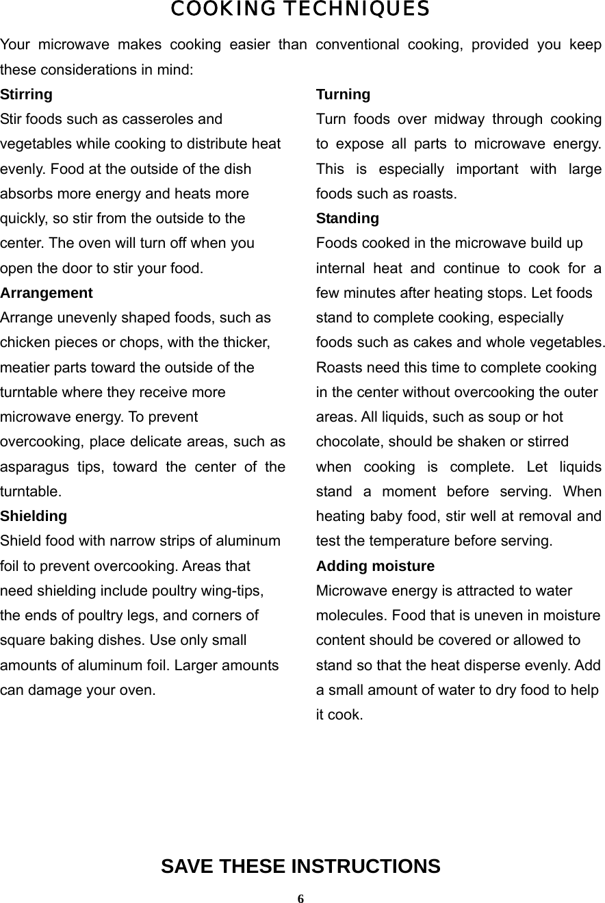  6COOKING TECHNIQUES Your microwave makes cooking easier than conventional cooking, provided you keep these considerations in mind: Stirring  Stir foods such as casseroles and   vegetables while cooking to distribute heat   evenly. Food at the outside of the dish   absorbs more energy and heats more   quickly, so stir from the outside to the   center. The oven will turn off when you   open the door to stir your food. Arrangement  Arrange unevenly shaped foods, such as   chicken pieces or chops, with the thicker,   meatier parts toward the outside of the   turntable where they receive more   microwave energy. To prevent   overcooking, place delicate areas, such as asparagus tips, toward the center of the turntable. Shielding  Shield food with narrow strips of aluminum   foil to prevent overcooking. Areas that   need shielding include poultry wing-tips,   the ends of poultry legs, and corners of   square baking dishes. Use only small   amounts of aluminum foil. Larger amounts   can damage your oven.   Turning  Turn foods over midway through cooking to expose all parts to microwave energy. This is especially important with large foods such as roasts. Standing  Foods cooked in the microwave build up   internal heat and continue to cook for a few minutes after heating stops. Let foods   stand to complete cooking, especially   foods such as cakes and whole vegetables. Roasts need this time to complete cooking   in the center without overcooking the outer   areas. All liquids, such as soup or hot   chocolate, should be shaken or stirred   when cooking is complete. Let liquids stand a moment before serving. When heating baby food, stir well at removal and test the temperature before serving. Adding moisture   Microwave energy is attracted to water   molecules. Food that is uneven in moisture   content should be covered or allowed to   stand so that the heat disperse evenly. Add   a small amount of water to dry food to help   it cook.   SAVE THESE INSTRUCTIONS 