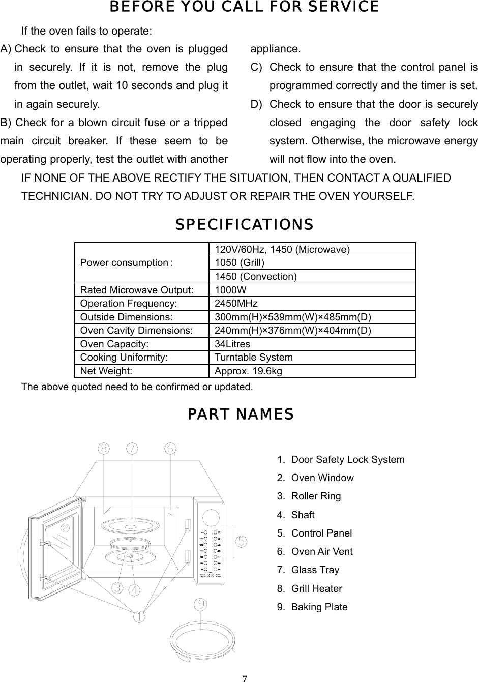  7BEFORE YOU CALL FOR SERVICEIf the oven fails to operate: A) Check to ensure that the oven is plugged in securely. If it is not, remove the plug from the outlet, wait 10 seconds and plug it in again securely. B) Check for a blown circuit fuse or a tripped main circuit breaker. If these seem to be operating properly, test the outlet with another appliance. C)  Check to ensure that the control panel is programmed correctly and the timer is set. D)  Check to ensure that the door is securely closed engaging the door safety lock system. Otherwise, the microwave energy will not flow into the oven.IF NONE OF THE ABOVE RECTIFY THE SITUATION, THEN CONTACT A QUALIFIED   TECHNICIAN. DO NOT TRY TO ADJUST OR REPAIR THE OVEN YOURSELF. SPECIFICATIONS120V/60Hz, 1450 (Microwave) 1050 (Grill) Power consumption : 1450 (Convection) Rated Microwave Output:  1000W Operation Frequency:  2450MHz Outside Dimensions:  300mm(H)×539mm(W)×485mm(D) Oven Cavity Dimensions:  240mm(H)×376mm(W)×404mm(D) Oven Capacity:    34Litres Cooking Uniformity:  Turntable System Net Weight:    Approx. 19.6kg The above quoted need to be confirmed or updated. PART NAMES  1.  Door Safety Lock System 2. Oven Window 3. Roller Ring 4. Shaft  5. Control Panel  6. Oven Air Vent  7. Glass Tray 8. Grill Heater 9. Baking Plate 
