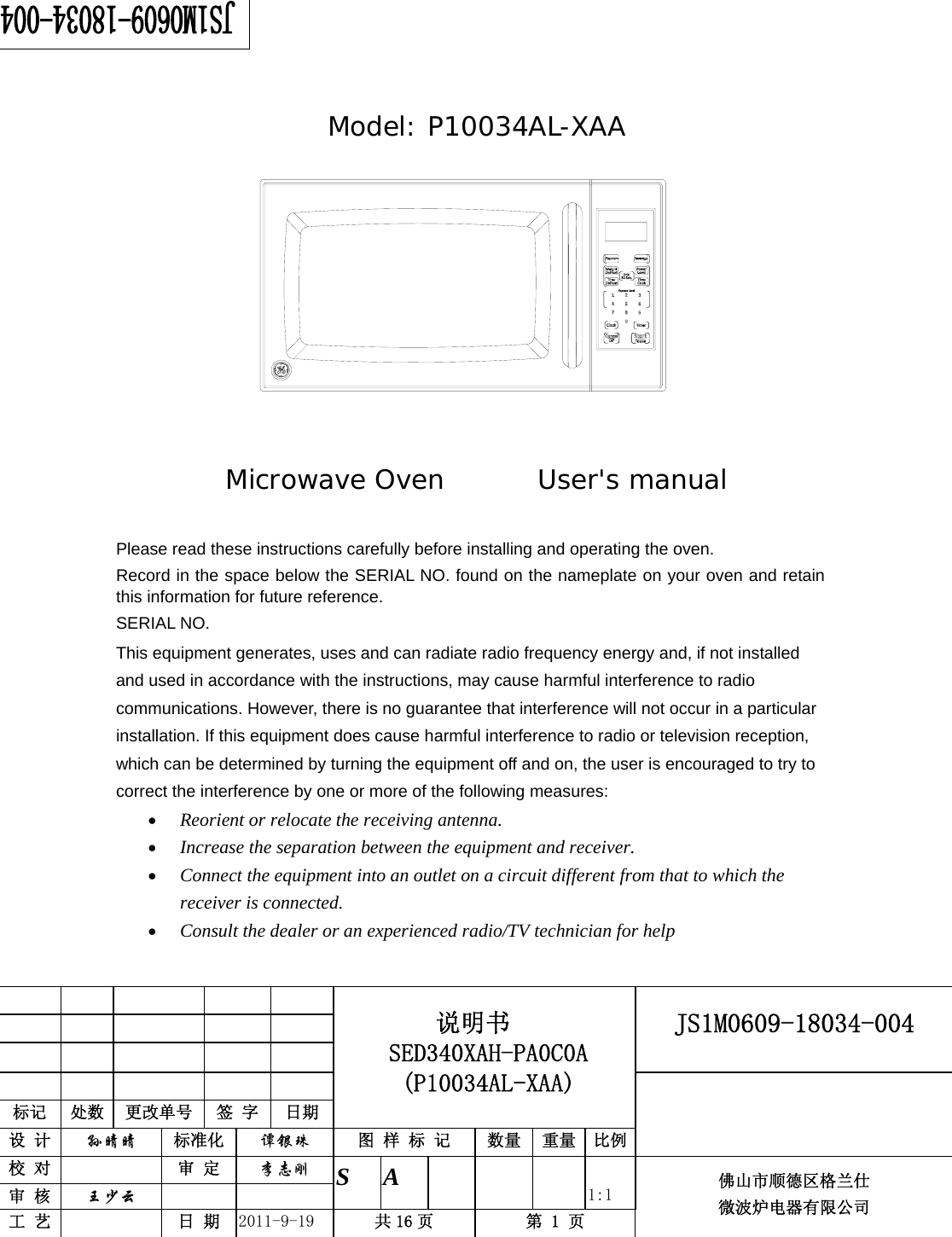                                                       JS1M0609-18034-004            标记  处数  更改单号  签 字 日期 说明书 SED340XAH-PA0C0A (P10034AL-XAA) 设 计  孙晴晴 标准化  谭银珠 图 样 标 记  数量 重量 比例 校 对   审 定  李志刚 审 核  王少云    S A       1:1 工 艺   日 期  2011-9-19  共 16 页  第 1 页 佛山市顺德区格兰仕 微波炉电器有限公司       Model: P10034AL-XAA             Microwave Oven       User&apos;s manual      Please read these instructions carefully before installing and operating the oven. Record in the space below the SERIAL NO. found on the nameplate on your oven and retain this information for future reference. SERIAL NO. This equipment generates, uses and can radiate radio frequency energy and, if not installed and used in accordance with the instructions, may cause harmful interference to radio communications. However, there is no guarantee that interference will not occur in a particular installation. If this equipment does cause harmful interference to radio or television reception, which can be determined by turning the equipment off and on, the user is encouraged to try to correct the interference by one or more of the following measures: • Reorient or relocate the receiving antenna.  • Increase the separation between the equipment and receiver.  • Connect the equipment into an outlet on a circuit different from that to which the receiver is connected.  • Consult the dealer or an experienced radio/TV technician for help 