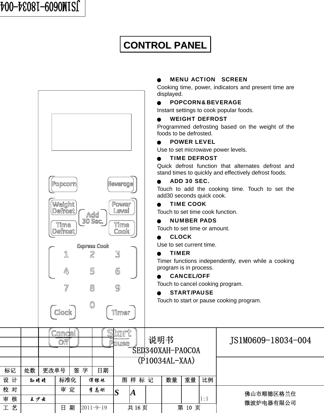                                                     JS1M0609-18034-004            标记  处数  更改单号  签 字 日期 说明书 SED340XAH-PA0C0A (P10034AL-XAA) 设 计  孙晴晴 标准化  谭银珠 图 样 标 记  数量 重量 比例 校 对   审 定  李志刚 审 核  王少云    S A       1:1 工 艺   日 期  2011-9-19  共 16 页  第 10 页 佛山市顺德区格兰仕 微波炉电器有限公司      Q MENU ACTION  SCREEN Cooking time, power, indicators and present time are displayed. Q POPCORN&amp;BEVERAGE Instant settings to cook popular foods.   Q WEIGHT DEFROST Programmed defrosting based on the weight of the foods to be defrosted. Q POWER LEVEL Use to set microwave power levels. Q TIME DEFROST Quick defrost function that alternates defrost and stand times to quickly and effectively defrost foods. Q ADD 30 SEC. Touch to add the cooking time. Touch to set the add30 seconds quick cook. Q TIME COOK  Touch to set time cook function. Q NUMBER PADS Touch to set time or amount. Q CLOCK Use to set current time. Q TIMER  Timer functions independently, even while a cooking program is in process. Q CANCEL/OFF Touch to cancel cooking program. Q START/PAUSE Touch to start or pause cooking program.    CCOONNTTRROOLL  PPAANNEELL  