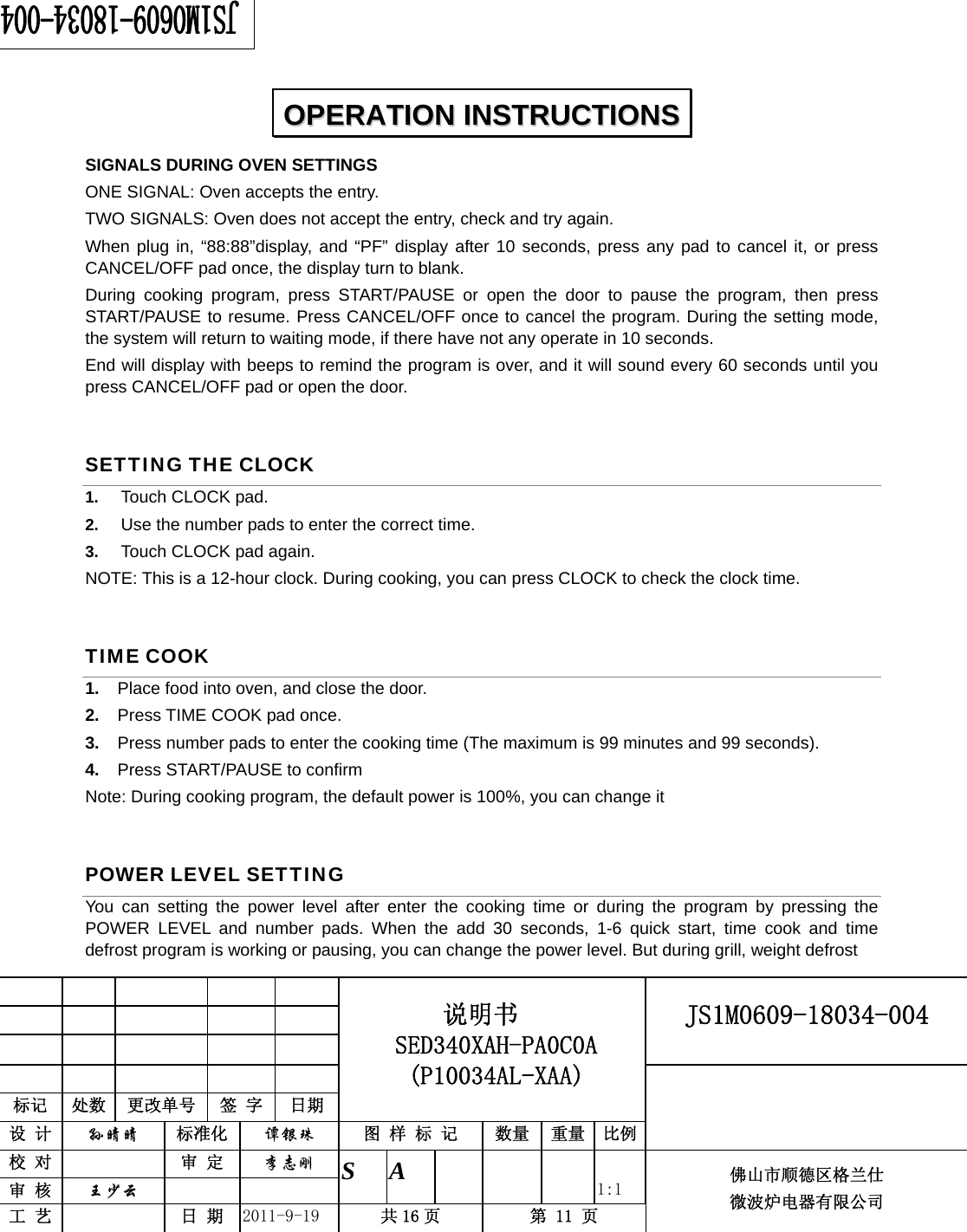                                                     JS1M0609-18034-004            标记  处数  更改单号  签 字 日期 说明书 SED340XAH-PA0C0A (P10034AL-XAA) 设 计  孙晴晴 标准化  谭银珠 图 样 标 记  数量 重量 比例 校 对   审 定  李志刚 审 核  王少云    S A       1:1 工 艺   日 期  2011-9-19  共 16 页  第 11 页 佛山市顺德区格兰仕 微波炉电器有限公司    SIGNALS DURING OVEN SETTINGS ONE SIGNAL: Oven accepts the entry. TWO SIGNALS: Oven does not accept the entry, check and try again. When plug in, “88:88”display, and “PF” display after 10 seconds, press any pad to cancel it, or press CANCEL/OFF pad once, the display turn to blank. During cooking program, press START/PAUSE or open the door to pause the program, then press START/PAUSE to resume. Press CANCEL/OFF once to cancel the program. During the setting mode, the system will return to waiting mode, if there have not any operate in 10 seconds.   End will display with beeps to remind the program is over, and it will sound every 60 seconds until you press CANCEL/OFF pad or open the door. SETTING THE CLOCK 1.  Touch CLOCK pad. 2.  Use the number pads to enter the correct time.   3.  Touch CLOCK pad again. NOTE: This is a 12-hour clock. During cooking, you can press CLOCK to check the clock time. TIME COOK 1.  Place food into oven, and close the door. 2.  Press TIME COOK pad once. 3.  Press number pads to enter the cooking time (The maximum is 99 minutes and 99 seconds). 4.  Press START/PAUSE to confirm Note: During cooking program, the default power is 100%, you can change it POWER LEVEL SETTING You can setting the power level after enter the cooking time or during the program by pressing the POWER LEVEL and number pads. When the add 30 seconds, 1-6 quick start, time cook and time defrost program is working or pausing, you can change the power level. But during grill, weight defrost    OOPPEERRAATTIIOONN  IINNSSTTRRUUCCTTIIOONNSS  