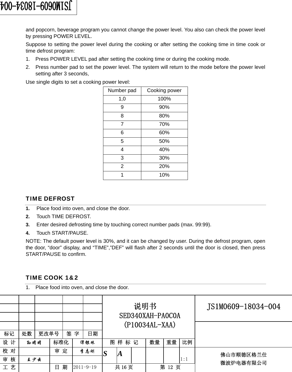                                                     JS1M0609-18034-004            标记  处数  更改单号  签 字 日期 说明书 SED340XAH-PA0C0A (P10034AL-XAA) 设 计  孙晴晴 标准化  谭银珠 图 样 标 记  数量 重量 比例 校 对   审 定  李志刚 审 核  王少云    S A       1:1 工 艺   日 期  2011-9-19  共 16 页  第 12 页 佛山市顺德区格兰仕 微波炉电器有限公司    and popcorn, beverage program you cannot change the power level. You also can check the power level by pressing POWER LEVEL. Suppose to setting the power level during the cooking or after setting the cooking time in time cook or time defrost program: 1.  Press POWER LEVEL pad after setting the cooking time or during the cooking mode. 2.  Press number pad to set the power level. The system will return to the mode before the power level setting after 3 seconds, Use single digits to set a cooking power level: Number pad Cooking power 1,0 100% 9 90% 8 80% 7 70% 6 60% 5 50% 4 40% 3 30% 2 20% 1 10% TIME DEFROST 1.  Place food into oven, and close the door. 2.  Touch TIME DEFROST. 3.  Enter desired defrosting time by touching correct number pads (max. 99:99).   4.  Touch START/PAUSE. NOTE: The default power level is 30%, and it can be changed by user. During the defrost program, open the door, “door” display, and “TIME”,”DEF” will flash after 2 seconds until the door is closed, then press START/PAUSE to confirm. TIME COOK 1&amp;2 1.  Place food into oven, and close the door.  