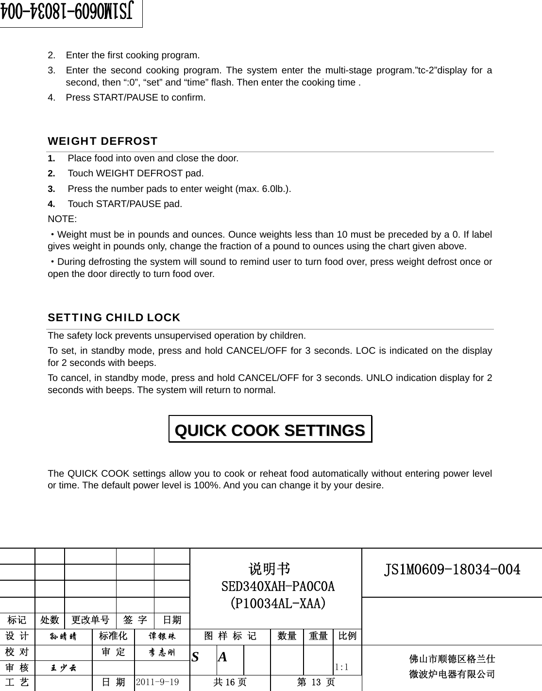                                                     JS1M0609-18034-004            标记  处数  更改单号  签 字 日期 说明书 SED340XAH-PA0C0A (P10034AL-XAA) 设 计  孙晴晴 标准化  谭银珠 图 样 标 记  数量 重量 比例 校 对   审 定  李志刚 审 核  王少云    S A       1:1 工 艺   日 期  2011-9-19  共 16 页  第 13 页 佛山市顺德区格兰仕 微波炉电器有限公司    2.  Enter the first cooking program. 3.  Enter the second cooking program. The system enter the multi-stage program.”tc-2”display for a second, then “:0”, “set” and “time” flash. Then enter the cooking time . 4.  Press START/PAUSE to confirm. WEIGHT DEFROST   1.  Place food into oven and close the door. 2.  Touch WEIGHT DEFROST pad. 3.  Press the number pads to enter weight (max. 6.0lb.). 4.  Touch START/PAUSE pad. NOTE: ·Weight must be in pounds and ounces. Ounce weights less than 10 must be preceded by a 0. If label gives weight in pounds only, change the fraction of a pound to ounces using the chart given above. ·During defrosting the system will sound to remind user to turn food over, press weight defrost once or open the door directly to turn food over. SETTING CHILD LOCK The safety lock prevents unsupervised operation by children.   To set, in standby mode, press and hold CANCEL/OFF for 3 seconds. LOC is indicated on the display for 2 seconds with beeps. To cancel, in standby mode, press and hold CANCEL/OFF for 3 seconds. UNLO indication display for 2 seconds with beeps. The system will return to normal. The QUICK COOK settings allow you to cook or reheat food automatically without entering power level or time. The default power level is 100%. And you can change it by your desire.   QQUUIICCKK  CCOOOOKK  SSEETTTTIINNGGSS  