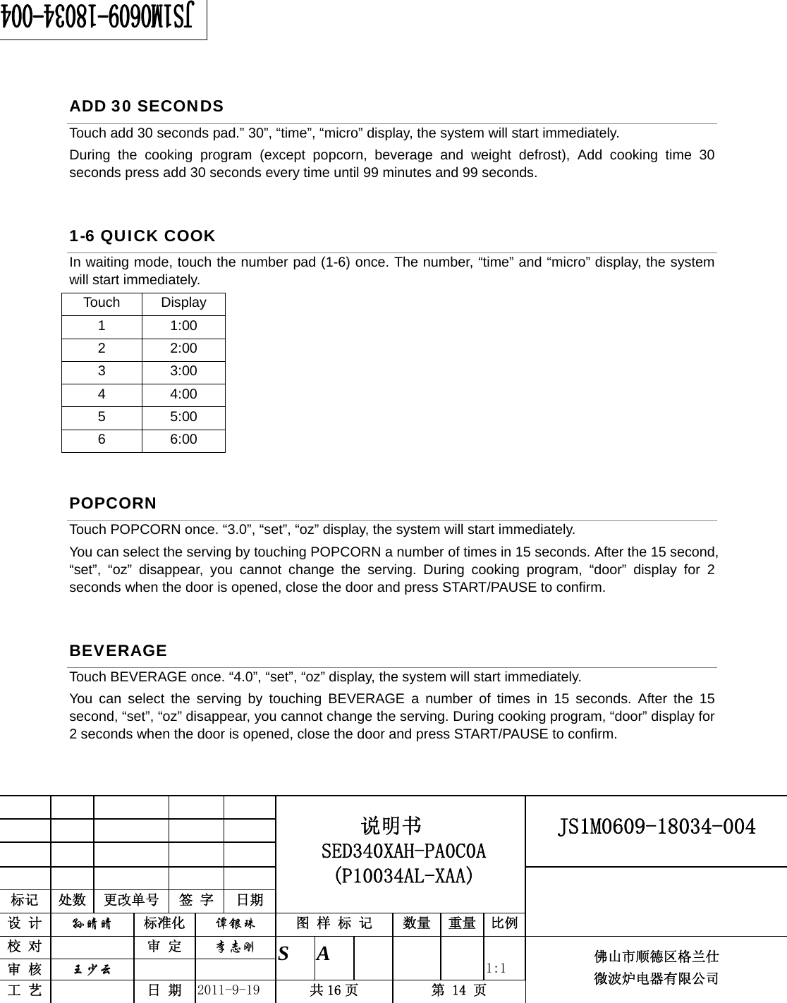                                                     JS1M0609-18034-004            标记  处数  更改单号  签 字 日期 说明书 SED340XAH-PA0C0A (P10034AL-XAA) 设 计  孙晴晴 标准化  谭银珠 图 样 标 记  数量 重量 比例 校 对   审 定  李志刚 审 核  王少云    S A       1:1 工 艺   日 期  2011-9-19  共 16 页  第 14 页 佛山市顺德区格兰仕 微波炉电器有限公司    ADD 30 SECONDS Touch add 30 seconds pad.” 30”, “time”, “micro” display, the system will start immediately. During the cooking program (except popcorn, beverage and weight defrost), Add cooking time 30 seconds press add 30 seconds every time until 99 minutes and 99 seconds. 1-6 QUICK COOK In waiting mode, touch the number pad (1-6) once. The number, “time” and “micro” display, the system will start immediately. Touch Display 1 1:00 2 2:00 3 3:00 4 4:00 5 5:00 6 6:00 POPCORN Touch POPCORN once. “3.0”, “set”, “oz” display, the system will start immediately. You can select the serving by touching POPCORN a number of times in 15 seconds. After the 15 second, “set”, “oz” disappear, you cannot change the serving. During cooking program, “door” display for 2 seconds when the door is opened, close the door and press START/PAUSE to confirm. BEVERAGE Touch BEVERAGE once. “4.0”, “set”, “oz” display, the system will start immediately. You can select the serving by touching BEVERAGE a number of times in 15 seconds. After the 15 second, “set”, “oz” disappear, you cannot change the serving. During cooking program, “door” display for 2 seconds when the door is opened, close the door and press START/PAUSE to confirm.  