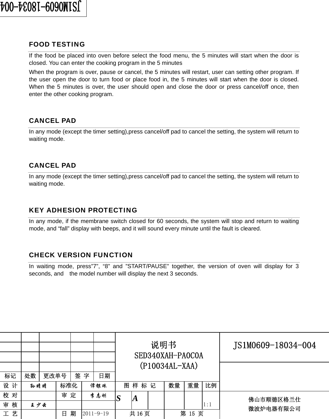                                                     JS1M0609-18034-004            标记  处数  更改单号  签 字 日期 说明书 SED340XAH-PA0C0A (P10034AL-XAA) 设 计  孙晴晴 标准化  谭银珠 图 样 标 记  数量 重量 比例 校 对   审 定  李志刚 审 核  王少云    S A       1:1 工 艺   日 期  2011-9-19  共 16 页  第 15 页 佛山市顺德区格兰仕 微波炉电器有限公司    FOOD TESTING If the food be placed into oven before select the food menu, the 5 minutes will start when the door is closed. You can enter the cooking program in the 5 minutes When the program is over, pause or cancel, the 5 minutes will restart, user can setting other program. If the user open the door to turn food or place food in, the 5 minutes will start when the door is closed. When the 5 minutes is over, the user should open and close the door or press cancel/off once, then enter the other cooking program. CANCEL PAD In any mode (except the timer setting),press cancel/off pad to cancel the setting, the system will return to waiting mode. CANCEL PAD In any mode (except the timer setting),press cancel/off pad to cancel the setting, the system will return to waiting mode. KEY ADHESION PROTECTING In any mode, if the membrane switch closed for 60 seconds, the system will stop and return to waiting mode, and “fall” display with beeps, and it will sound every minute until the fault is cleared. CHECK VERSION FUNCTION In waiting mode, press”7”, “8” and ”START/PAUSE” together, the version of oven will display for 3 seconds, and    the model number will display the next 3 seconds.        