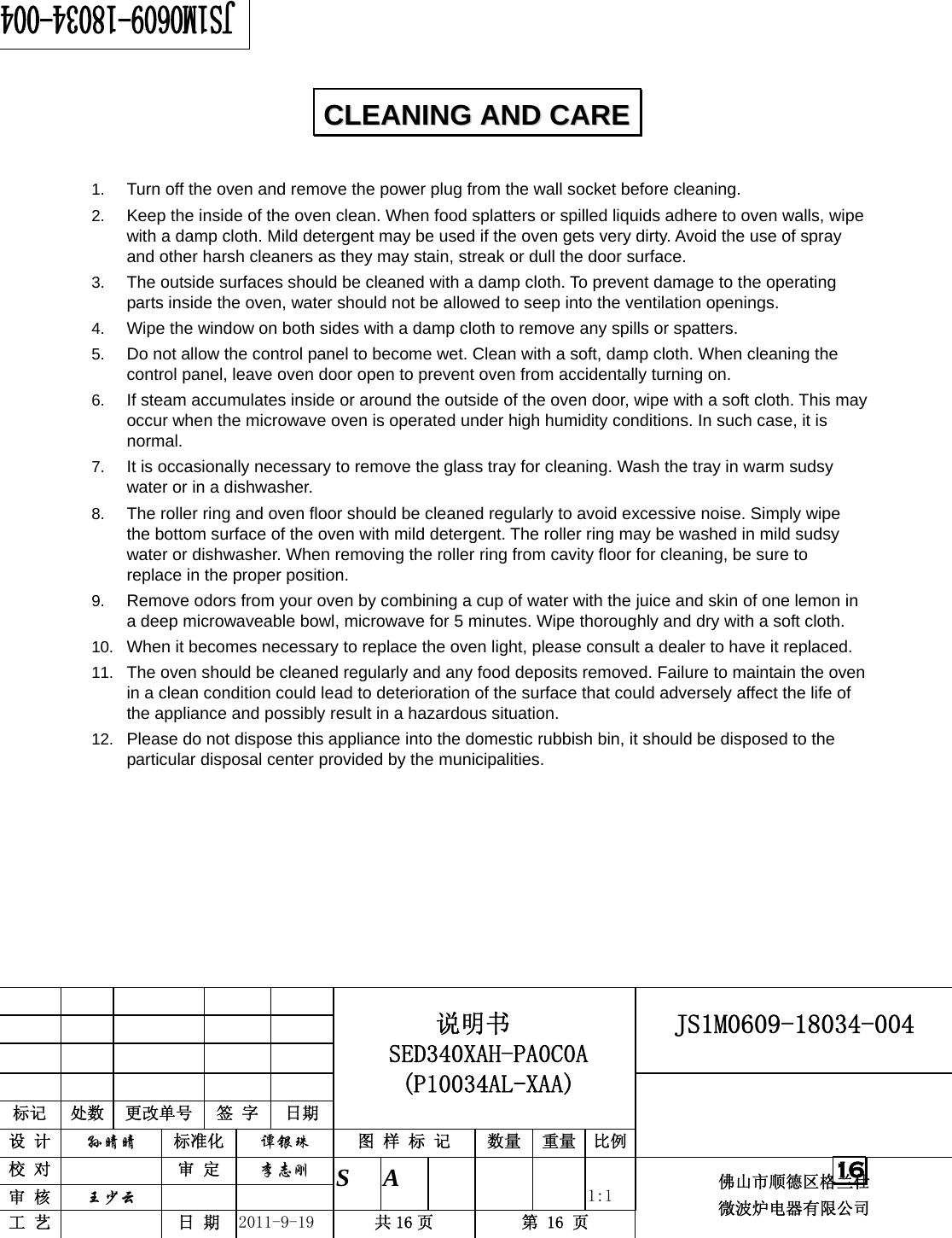                                                       JS1M0609-18034-004            标记  处数  更改单号  签 字 日期 说明书 SED340XAH-PA0C0A (P10034AL-XAA) 设 计  孙晴晴 标准化  谭银珠 图 样 标 记  数量 重量 比例 校 对   审 定  李志刚 审 核  王少云    S A       1:1 工 艺   日 期  2011-9-19  共 16 页  第 16 页 佛山市顺德区格兰仕 微波炉电器有限公司    16  1.  Turn off the oven and remove the power plug from the wall socket before cleaning. 2.  Keep the inside of the oven clean. When food splatters or spilled liquids adhere to oven walls, wipe with a damp cloth. Mild detergent may be used if the oven gets very dirty. Avoid the use of spray and other harsh cleaners as they may stain, streak or dull the door surface. 3.  The outside surfaces should be cleaned with a damp cloth. To prevent damage to the operating parts inside the oven, water should not be allowed to seep into the ventilation openings. 4.  Wipe the window on both sides with a damp cloth to remove any spills or spatters. 5.  Do not allow the control panel to become wet. Clean with a soft, damp cloth. When cleaning the control panel, leave oven door open to prevent oven from accidentally turning on. 6.  If steam accumulates inside or around the outside of the oven door, wipe with a soft cloth. This may occur when the microwave oven is operated under high humidity conditions. In such case, it is normal. 7.  It is occasionally necessary to remove the glass tray for cleaning. Wash the tray in warm sudsy water or in a dishwasher. 8.  The roller ring and oven floor should be cleaned regularly to avoid excessive noise. Simply wipe the bottom surface of the oven with mild detergent. The roller ring may be washed in mild sudsy water or dishwasher. When removing the roller ring from cavity floor for cleaning, be sure to replace in the proper position. 9.  Remove odors from your oven by combining a cup of water with the juice and skin of one lemon in a deep microwaveable bowl, microwave for 5 minutes. Wipe thoroughly and dry with a soft cloth. 10.  When it becomes necessary to replace the oven light, please consult a dealer to have it replaced. 11.  The oven should be cleaned regularly and any food deposits removed. Failure to maintain the oven in a clean condition could lead to deterioration of the surface that could adversely affect the life of the appliance and possibly result in a hazardous situation. 12.  Please do not dispose this appliance into the domestic rubbish bin, it should be disposed to the particular disposal center provided by the municipalities.  CCLLEEAANNIINNGG  AANNDD  CCAARREE  