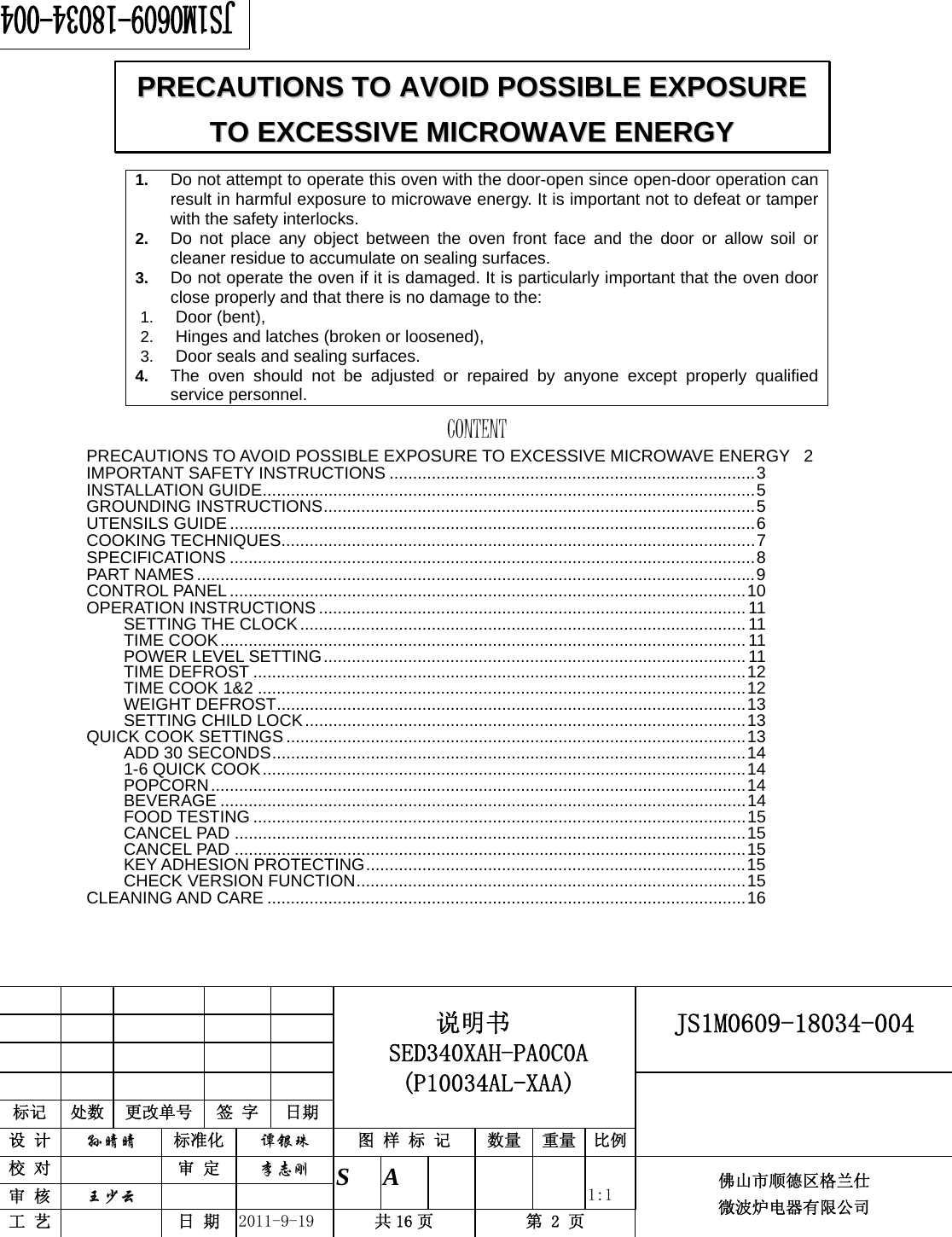                                                       JS1M0609-18034-004            标记  处数  更改单号  签 字 日期 说明书 SED340XAH-PA0C0A (P10034AL-XAA) 设 计  孙晴晴 标准化  谭银珠 图 样 标 记  数量 重量 比例 校 对   审 定  李志刚 审 核  王少云    S A       1:1 工 艺   日 期  2011-9-19  共 16 页  第 2 页 佛山市顺德区格兰仕 微波炉电器有限公司    1.  Do not attempt to operate this oven with the door-open since open-door operation can result in harmful exposure to microwave energy. It is important not to defeat or tamper with the safety interlocks. 2.  Do not place any object between the oven front face and the door or allow soil or cleaner residue to accumulate on sealing surfaces. 3.  Do not operate the oven if it is damaged. It is particularly important that the oven door close properly and that there is no damage to the: 1.  Door (bent),   2.  Hinges and latches (broken or loosened), 3.  Door seals and sealing surfaces. 4.  The oven should not be adjusted or repaired by anyone except properly qualified service personnel.   CONTENTPRECAUTIONS TO AVOID POSSIBLE EXPOSURE TO EXCESSIVE MICROWAVE ENERGY  2IMPORTANT SAFETY INSTRUCTIONS ..............................................................................3INSTALLATION GUIDE.........................................................................................................5GROUNDING INSTRUCTIONS............................................................................................5UTENSILS GUIDE ................................................................................................................6COOKING TECHNIQUES.....................................................................................................7SPECIFICATIONS ................................................................................................................8PART NAMES.......................................................................................................................9CONTROL PANEL ..............................................................................................................10OPERATION INSTRUCTIONS ........................................................................................... 11SETTING THE CLOCK............................................................................................... 11TIME COOK................................................................................................................ 11POWER LEVEL SETTING.......................................................................................... 11TIME DEFROST .........................................................................................................12TIME COOK 1&amp;2 ........................................................................................................12WEIGHT DEFROST....................................................................................................13SETTING CHILD LOCK..............................................................................................13QUICK COOK SETTINGS ..................................................................................................13ADD 30 SECONDS.....................................................................................................141-6 QUICK COOK.......................................................................................................14POPCORN..................................................................................................................14BEVERAGE ................................................................................................................14FOOD TESTING .........................................................................................................15CANCEL PAD .............................................................................................................15CANCEL PAD .............................................................................................................15KEY ADHESION PROTECTING.................................................................................15CHECK VERSION FUNCTION...................................................................................15CLEANING AND CARE ......................................................................................................16   PPRREECCAAUUTTIIOONNSS  TTOO  AAVVOOIIDD  PPOOSSSSIIBBLLEE  EEXXPPOOSSUURREE  TTOO  EEXXCCEESSSSIIVVEE  MMIICCRROOWWAAVVEE  EENNEERRGGYY  