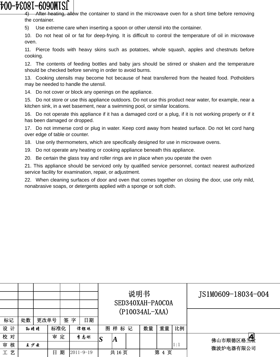                                                     JS1M0609-18034-004            标记  处数  更改单号  签 字 日期 说明书 SED340XAH-PA0C0A (P10034AL-XAA) 设 计  孙晴晴 标准化  谭银珠 图 样 标 记  数量 重量 比例 校 对   审 定  李志刚 审 核  王少云    S A       1:1 工 艺   日 期  2011-9-19  共 16 页  第 4 页 佛山市顺德区格兰仕 微波炉电器有限公司    4 4)  After heating, allow the container to stand in the microwave oven for a short time before removing the container. 5)  Use extreme care when inserting a spoon or other utensil into the container. 10.  Do not heat oil or fat for deep-frying. It is difficult to control the temperature of oil in microwave oven. 11.  Pierce foods with heavy skins such as potatoes, whole squash, apples and chestnuts before cooking. 12.  The contents of feeding bottles and baby jars should be stirred or shaken and the temperature should be checked before serving in order to avoid burns. 13.  Cooking utensils may become hot because of heat transferred from the heated food. Potholders may be needed to handle the utensil. 14.  Do not cover or block any openings on the appliance. 15.  Do not store or use this appliance outdoors. Do not use this product near water, for example, near a kitchen sink, in a wet basement, near a swimming pool, or similar locations. 16.  Do not operate this appliance if it has a damaged cord or a plug, if it is not working properly or if it has been damaged or dropped. 17.  Do not immerse cord or plug in water. Keep cord away from heated surface. Do not let cord hang over edge of table or counter. 18.  Use only thermometers, which are specifically designed for use in microwave ovens. 19.  Do not operate any heating or cooking appliance beneath this appliance. 20.  Be certain the glass tray and roller rings are in place when you operate the oven 21. This appliance should be serviced only by qualified service personnel, contact nearest authorized service facility for examination, repair, or adjustment. 22.  When cleaning surfaces of door and oven that comes together on closing the door, use only mild, nonabrasive soaps, or detergents applied with a sponge or soft cloth.   