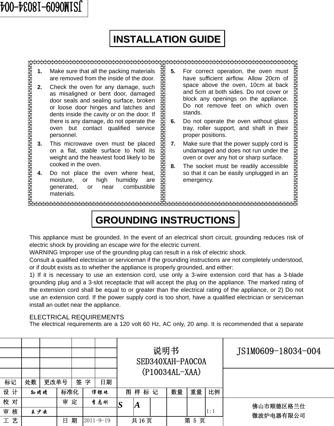                                                     JS1M0609-18034-004            标记  处数  更改单号  签 字 日期 说明书 SED340XAH-PA0C0A (P10034AL-XAA) 设 计  孙晴晴 标准化  谭银珠 图 样 标 记  数量 重量 比例 校 对   审 定  李志刚 审 核  王少云    S A       1:1 工 艺   日 期  2011-9-19  共 16 页  第 5 页 佛山市顺德区格兰仕 微波炉电器有限公司                    This appliance must be grounded. In the event of an electrical short circuit, grounding reduces risk of electric shock by providing an escape wire for the electric current.   WARNING Improper use of the grounding plug can result in a risk of electric shock. Consult a qualified electrician or serviceman if the grounding instructions are not completely understood, or if doubt exists as to whether the appliance is properly grounded, and either: 1) If it is necessary to use an extension cord, use only a 3-wire extension cord that has a 3-blade grounding plug and a 3-slot receptacle that will accept the plug on the appliance. The marked rating of the extension cord shall be equal to or greater than the electrical rating of the appliance, or 2) Do not use an extension cord. If the power supply cord is too short, have a qualified electrician or serviceman install an outlet near the appliance. ELECTRICAL REQUIREMENTS The electrical requirements are a 120 volt 60 Hz, AC only, 20 amp. It is recommended that a separate IINNSSTTAALLLLAATTIIOONN  GGUUIIDDEE  GGRROOUUNNDDIINNGG  IINNSSTTRRUUCCTTIIOONNSS  1.  Make sure that all the packing materials are removed from the inside of the door.2.  Check the oven for any damage, such as misaligned or bent door, damaged door seals and sealing surface, broken or loose door hinges and latches and dents inside the cavity or on the door. If there is any damage, do not operate the oven but contact qualified service personnel. 3.  This microwave oven must be placed on a flat, stable surface to hold its weight and the heaviest food likely to be cooked in the oven.   4.  Do not place the oven where heat, moisture, or high humidity are generated, or near combustible materials. 5.  For correct operation, the oven must have sufficient airflow. Allow 20cm of space above the oven, 10cm at back and 5cm at both sides. Do not cover or block any openings on the appliance. Do not remove feet on which oven stands. 6.  Do not operate the oven without glass tray, roller support, and shaft in their proper positions. 7.  Make sure that the power supply cord is undamaged and does not run under the oven or over any hot or sharp surface. 8.  The socket must be readily accessible so that it can be easily unplugged in an emergency. 