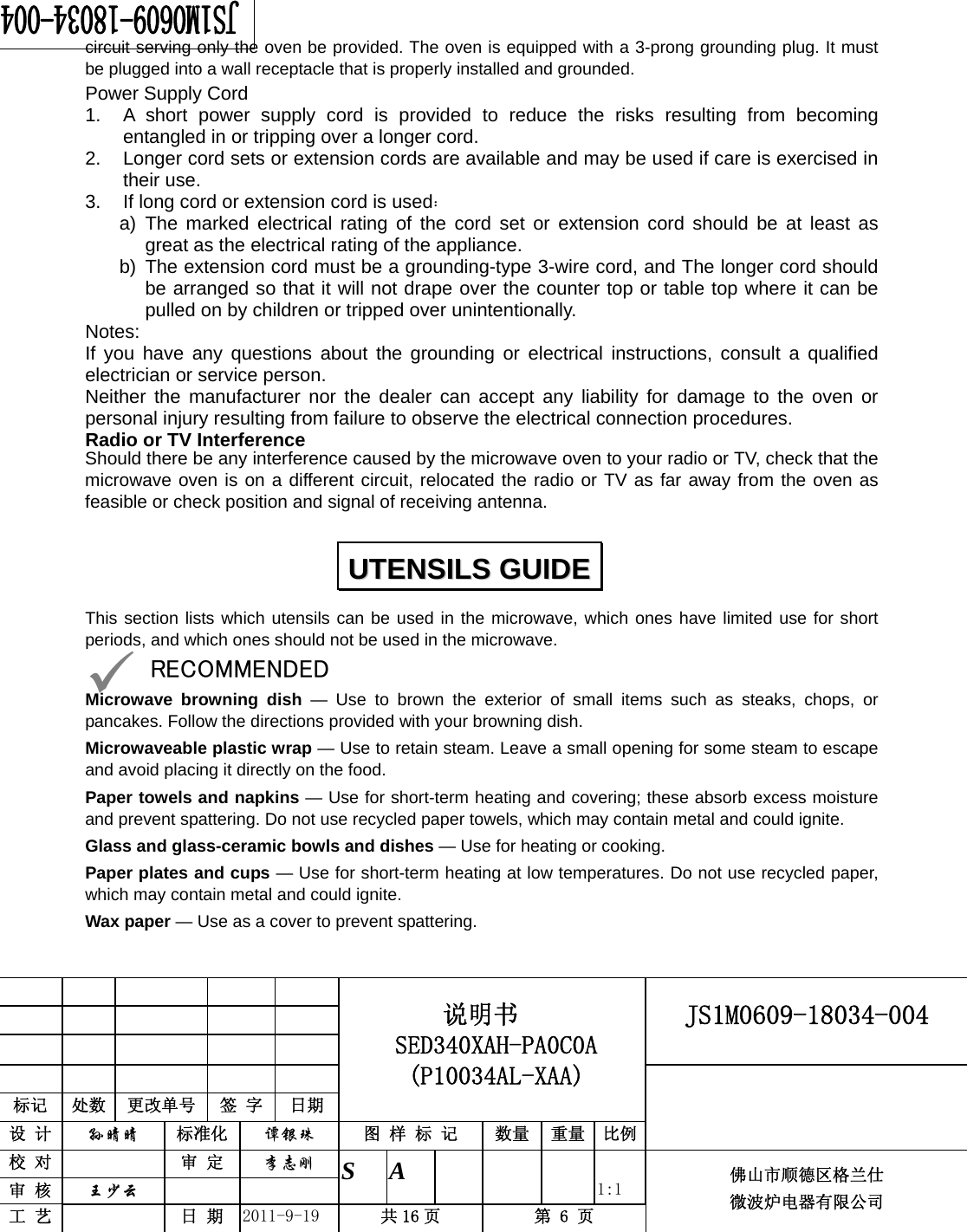                                                     JS1M0609-18034-004            标记  处数  更改单号  签 字 日期 说明书 SED340XAH-PA0C0A (P10034AL-XAA) 设 计  孙晴晴 标准化  谭银珠 图 样 标 记  数量 重量 比例 校 对   审 定  李志刚 审 核  王少云    S A       1:1 工 艺   日 期  2011-9-19  共 16 页  第 6 页 佛山市顺德区格兰仕 微波炉电器有限公司    circuit serving only the oven be provided. The oven is equipped with a 3-prong grounding plug. It must be plugged into a wall receptacle that is properly installed and grounded.   Power Supply Cord 1. A short power supply cord is provided to reduce the risks resulting from becoming entangled in or tripping over a longer cord. 2. Longer cord sets or extension cords are available and may be used if care is exercised in their use. 3. If long cord or extension cord is used： a) The marked electrical rating of the cord set or extension cord should be at least as great as the electrical rating of the appliance. b) The extension cord must be a grounding-type 3-wire cord, and The longer cord should be arranged so that it will not drape over the counter top or table top where it can be pulled on by children or tripped over unintentionally. Notes:  If you have any questions about the grounding or electrical instructions, consult a qualified electrician or service person. Neither the manufacturer nor the dealer can accept any liability for damage to the oven or personal injury resulting from failure to observe the electrical connection procedures. Radio or TV Interference Should there be any interference caused by the microwave oven to your radio or TV, check that the microwave oven is on a different circuit, relocated the radio or TV as far away from the oven as feasible or check position and signal of receiving antenna.This section lists which utensils can be used in the microwave, which ones have limited use for short periods, and which ones should not be used in the microwave. 9 RECOMMENDED Microwave browning dish — Use to brown the exterior of small items such as steaks, chops, or pancakes. Follow the directions provided with your browning dish. Microwaveable plastic wrap — Use to retain steam. Leave a small opening for some steam to escape and avoid placing it directly on the food. Paper towels and napkins — Use for short-term heating and covering; these absorb excess moisture and prevent spattering. Do not use recycled paper towels, which may contain metal and could ignite. Glass and glass-ceramic bowls and dishes — Use for heating or cooking. Paper plates and cups — Use for short-term heating at low temperatures. Do not use recycled paper, which may contain metal and could ignite. Wax paper — Use as a cover to prevent spattering. UUTTEENNSSIILLSS  GGUUIIDDEE  