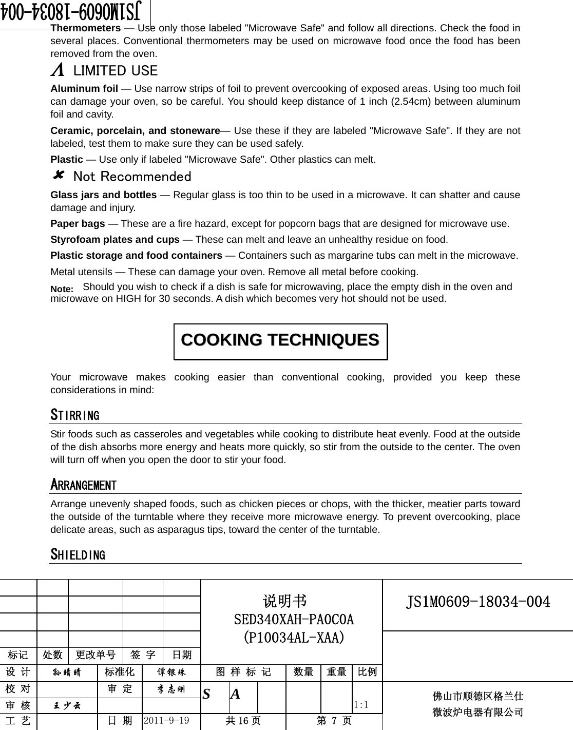                                                     JS1M0609-18034-004            标记  处数  更改单号  签 字 日期 说明书 SED340XAH-PA0C0A (P10034AL-XAA) 设 计  孙晴晴 标准化  谭银珠 图 样 标 记  数量 重量 比例 校 对   审 定  李志刚 审 核  王少云    S A       1:1 工 艺   日 期  2011-9-19  共 16 页  第 7 页 佛山市顺德区格兰仕 微波炉电器有限公司    Thermometers — Use only those labeled &quot;Microwave Safe&quot; and follow all directions. Check the food in several places. Conventional thermometers may be used on microwave food once the food has been removed from the oven. Λ LIMITED USE Aluminum foil — Use narrow strips of foil to prevent overcooking of exposed areas. Using too much foil can damage your oven, so be careful. You should keep distance of 1 inch (2.54cm) between aluminum foil and cavity. Ceramic, porcelain, and stoneware— Use these if they are labeled &quot;Microwave Safe&quot;. If they are not labeled, test them to make sure they can be used safely.   Plastic — Use only if labeled &quot;Microwave Safe&quot;. Other plastics can melt. 8 Not Recommended Glass jars and bottles — Regular glass is too thin to be used in a microwave. It can shatter and cause damage and injury. Paper bags — These are a fire hazard, except for popcorn bags that are designed for microwave use. Styrofoam plates and cups — These can melt and leave an unhealthy residue on food. Plastic storage and food containers — Containers such as margarine tubs can melt in the microwave. Metal utensils — These can damage your oven. Remove all metal before cooking. Note:  Should you wish to check if a dish is safe for microwaving, place the empty dish in the oven and microwave on HIGH for 30 seconds. A dish which becomes very hot should not be used.Your microwave makes cooking easier than conventional cooking, provided you keep these considerations in mind: STIRRING  Stir foods such as casseroles and vegetables while cooking to distribute heat evenly. Food at the outside of the dish absorbs more energy and heats more quickly, so stir from the outside to the center. The oven will turn off when you open the door to stir your food. ARRANGEMENT  Arrange unevenly shaped foods, such as chicken pieces or chops, with the thicker, meatier parts toward the outside of the turntable where they receive more microwave energy. To prevent overcooking, place delicate areas, such as asparagus tips, toward the center of the turntable. SHIELDING  CCOOOOKKIINNGG  TTEECCHHNNIIQQUUEESS  