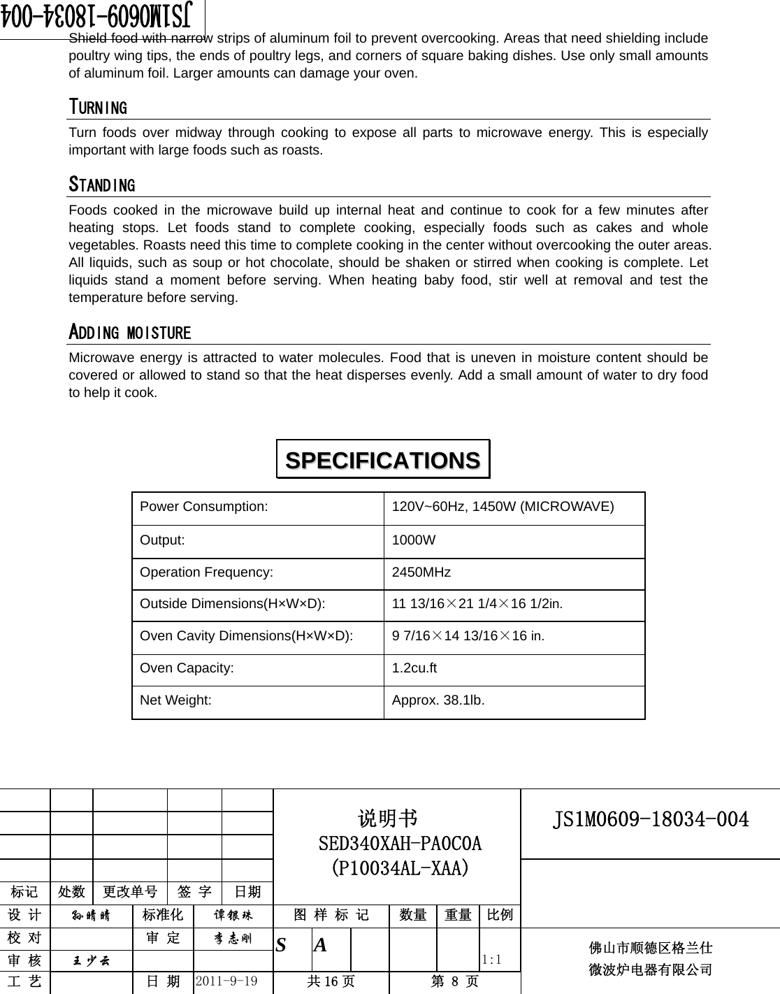                                                     JS1M0609-18034-004            标记  处数  更改单号  签 字 日期 说明书 SED340XAH-PA0C0A (P10034AL-XAA) 设 计  孙晴晴 标准化  谭银珠 图 样 标 记  数量 重量 比例 校 对   审 定  李志刚 审 核  王少云    S A       1:1 工 艺   日 期  2011-9-19  共 16 页  第 8 页 佛山市顺德区格兰仕 微波炉电器有限公司    Shield food with narrow strips of aluminum foil to prevent overcooking. Areas that need shielding include poultry wing tips, the ends of poultry legs, and corners of square baking dishes. Use only small amounts of aluminum foil. Larger amounts can damage your oven. TURNING  Turn foods over midway through cooking to expose all parts to microwave energy. This is especially important with large foods such as roasts. STANDING  Foods cooked in the microwave build up internal heat and continue to cook for a few minutes after heating stops. Let foods stand to complete cooking, especially foods such as cakes and whole vegetables. Roasts need this time to complete cooking in the center without overcooking the outer areas. All liquids, such as soup or hot chocolate, should be shaken or stirred when cooking is complete. Let liquids stand a moment before serving. When heating baby food, stir well at removal and test the temperature before serving. ADDING MOISTURE Microwave energy is attracted to water molecules. Food that is uneven in moisture content should be covered or allowed to stand so that the heat disperses evenly. Add a small amount of water to dry food to help it cook.Power Consumption:  120V~60Hz, 1450W (MICROWAVE) Output: 1000W Operation Frequency:  2450MHz Outside Dimensions(H×W×D):  11 13/16×21 1/4×16 1/2in. Oven Cavity Dimensions(H×W×D):  9 7/16×14 13/16×16 in. Oven Capacity:  1.2cu.ft Net Weight:  Approx. 38.1lb.   SSPPEECCIIFFIICCAATTIIOONNSS  