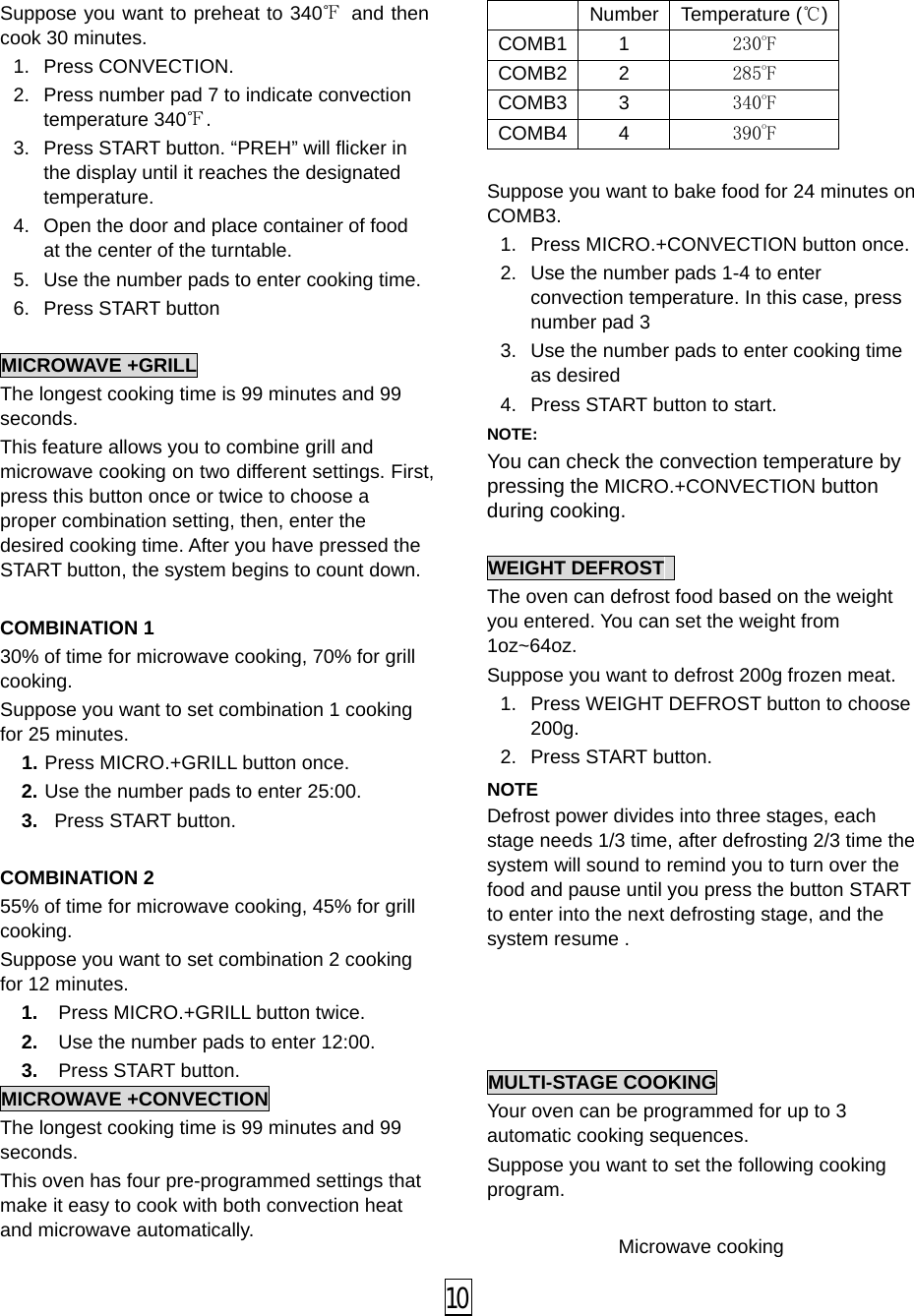  Suppose you want to preheat to 340℉ and then cook 30 minutes. 1. Press CONVECTION. 2. Press number pad 7 to indicate convection temperature 340℉. 3. Press START button. “PREH” will flicker in the display until it reaches the designated temperature. 4. Open the door and place container of food at the center of the turntable. 5. Use the number pads to enter cooking time. 6. Press START button  MICROWAVE +GRILL The longest cooking time is 99 minutes and 99 seconds. This feature allows you to combine grill and microwave cooking on two different settings. First, press this button once or twice to choose a proper combination setting, then, enter the desired cooking time. After you have pressed the START button, the system begins to count down.  COMBINATION 1 30% of time for microwave cooking, 70% for grill cooking.  Suppose you want to set combination 1 cooking for 25 minutes. 1. Press MICRO.+GRILL button once. 2. Use the number pads to enter 25:00. 3.  Press START button.  COMBINATION 2 55% of time for microwave cooking, 45% for grill cooking.   Suppose you want to set combination 2 cooking for 12 minutes. 1. Press MICRO.+GRILL button twice. 2. Use the number pads to enter 12:00. 3. Press START button. MICROWAVE +CONVECTION The longest cooking time is 99 minutes and 99 seconds. This oven has four pre-programmed settings that make it easy to cook with both convection heat and microwave automatically.   Number   Temperature (℃) COMB1 1 230oF COMB2 2 285oF COMB3 3 340oF COMB4 4 390oF  Suppose you want to bake food for 24 minutes on COMB3. 1.  Press MICRO.+CONVECTION button once. 2. Use the number pads 1-4 to enter convection temperature. In this case, press number pad 3 3. Use the number pads to enter cooking time as desired 4. Press START button to start. NOTE:   You can check the convection temperature by pressing the MICRO.+CONVECTION button during cooking.  WEIGHT DEFROST   The oven can defrost food based on the weight you entered. You can set the weight from 1oz~64oz. Suppose you want to defrost 200g frozen meat. 1.  Press WEIGHT DEFROST button to choose 200g.   2. Press START button. NOTE Defrost power divides into three stages, each stage needs 1/3 time, after defrosting 2/3 time the system will sound to remind you to turn over the food and pause until you press the button START to enter into the next defrosting stage, and the system resume .     MULTI-STAGE COOKING Your oven can be programmed for up to 3 automatic cooking sequences. Suppose you want to set the following cooking program.  Microwave cooking  10 