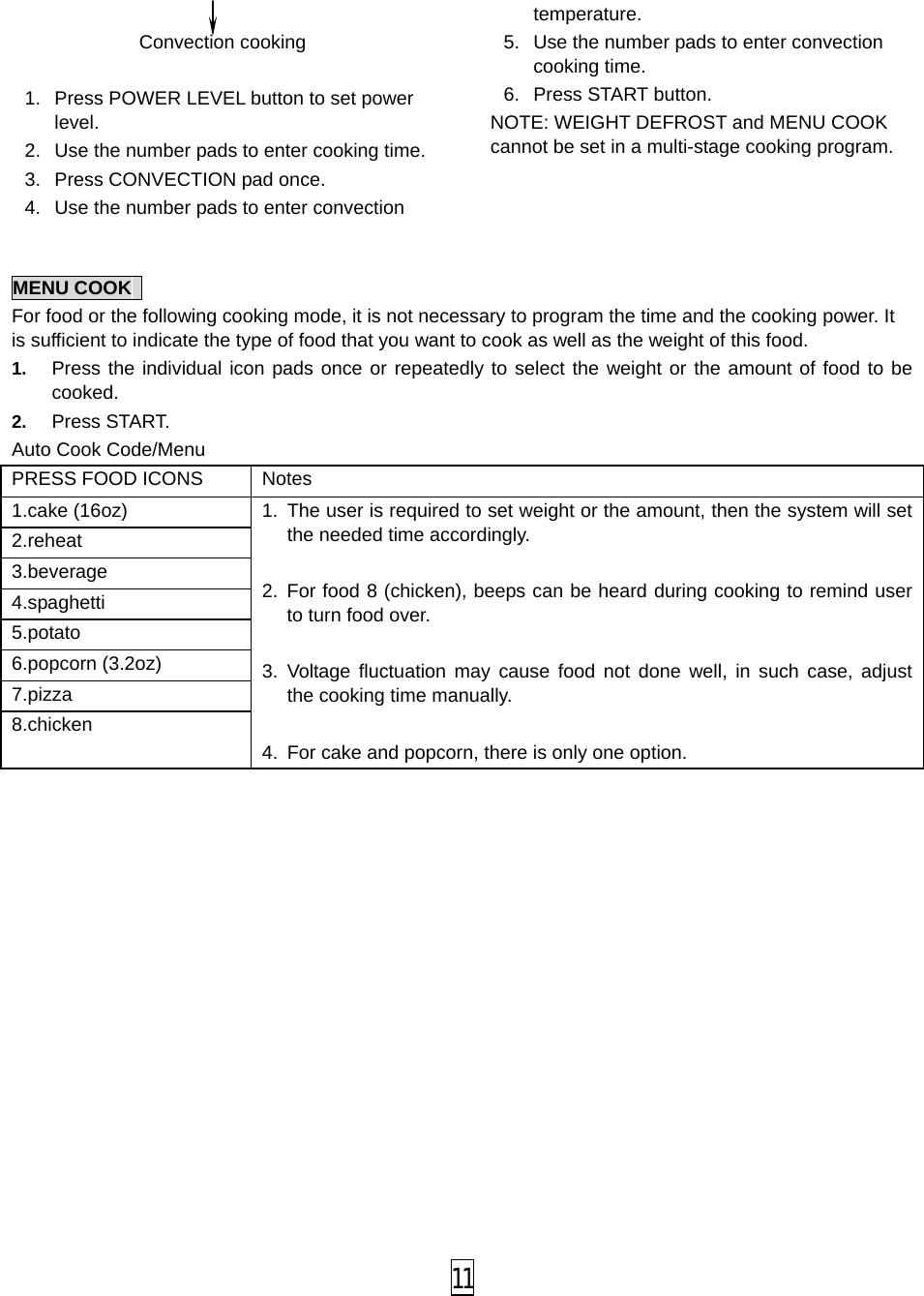   Convection cooking    1.  Press POWER LEVEL button to set power level. 2. Use the number pads to enter cooking time. 3. Press CONVECTION pad once. 4. Use the number pads to enter convection temperature. 5. Use the number pads to enter convection cooking time. 6. Press START button. NOTE: WEIGHT DEFROST and MENU COOK cannot be set in a multi-stage cooking program.      MENU COOK   For food or the following cooking mode, it is not necessary to program the time and the cooking power. It is sufficient to indicate the type of food that you want to cook as well as the weight of this food.   1. Press the individual icon pads once or repeatedly to select the weight or the amount of food to be cooked. 2. Press START. Auto Cook Code/Menu PRESS FOOD ICONS Notes   1.cake (16oz) 1. The user is required to set weight or the amount, then the system will set the needed time accordingly.    2. For food 8 (chicken), beeps can be heard during cooking to remind user to turn food over.  3. Voltage fluctuation may cause food not done well, in such case, adjust the cooking time manually.  4.  For cake and popcorn, there is only one option. 2.reheat   3.beverage 4.spaghetti   5.potato 6.popcorn (3.2oz) 7.pizza   8.chicken  11 