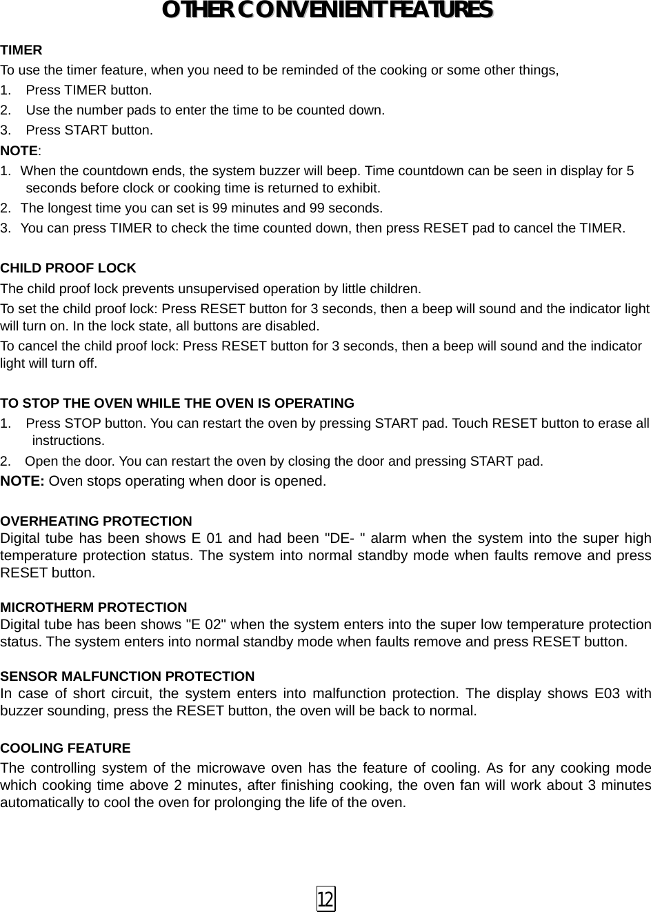 OOTTHHEERR  CCOONNVVEENNIIEENNTT  FFEEAATTUURREESS   TIMER To use the timer feature, when you need to be reminded of the cooking or some other things,   1. Press TIMER button. 2. Use the number pads to enter the time to be counted down. 3. Press START button. NOTE:   1. When the countdown ends, the system buzzer will beep. Time countdown can be seen in display for 5 seconds before clock or cooking time is returned to exhibit.   2.  The longest time you can set is 99 minutes and 99 seconds. 3.  You can press TIMER to check the time counted down, then press RESET pad to cancel the TIMER.  CHILD PROOF LOCK The child proof lock prevents unsupervised operation by little children.   To set the child proof lock: Press RESET button for 3 seconds, then a beep will sound and the indicator light will turn on. In the lock state, all buttons are disabled. To cancel the child proof lock: Press RESET button for 3 seconds, then a beep will sound and the indicator light will turn off.  TO STOP THE OVEN WHILE THE OVEN IS OPERATING 1.  Press STOP button. You can restart the oven by pressing START pad. Touch RESET button to erase all instructions. 2.   Open the door. You can restart the oven by closing the door and pressing START pad. NOTE: Oven stops operating when door is opened.  OVERHEATING PROTECTION Digital tube has been shows E 01 and had been &quot;DE- &quot; alarm when the system into the super high temperature protection status. The system into normal standby mode when faults remove and press RESET button.  MICROTHERM PROTECTION Digital tube has been shows &quot;E 02&quot; when the system enters into the super low temperature protection status. The system enters into normal standby mode when faults remove and press RESET button.  SENSOR MALFUNCTION PROTECTION In case of short circuit, the system enters into malfunction protection. The display shows E03 with buzzer sounding, press the RESET button, the oven will be back to normal.  COOLING FEATURE The controlling system of the microwave oven has the feature of cooling. As for any cooking mode which cooking time above 2 minutes, after finishing cooking, the oven fan will work about 3 minutes automatically to cool the oven for prolonging the life of the oven.    12 