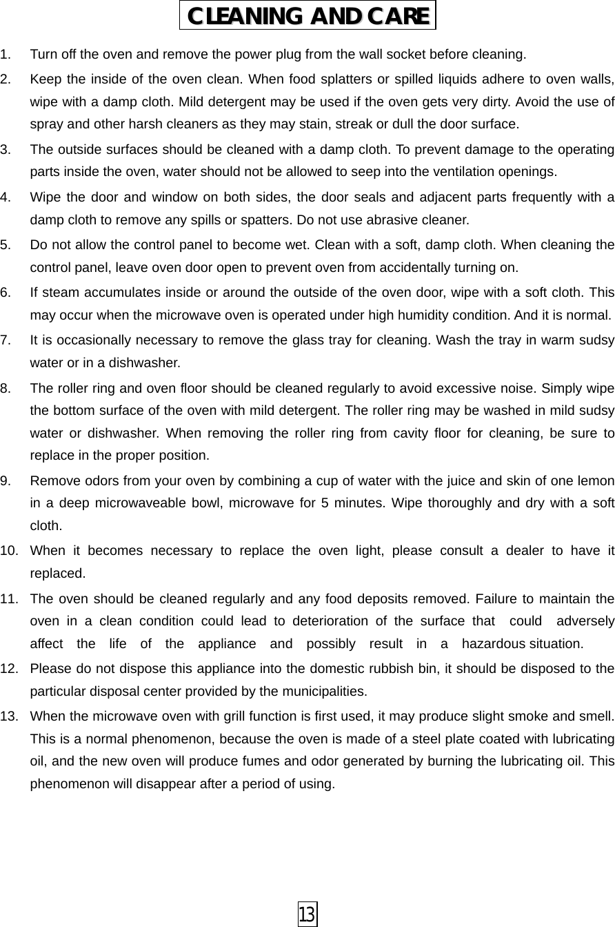  1. Turn off the oven and remove the power plug from the wall socket before cleaning. 2. Keep the inside of the oven clean. When food splatters or spilled liquids adhere to oven walls, wipe with a damp cloth. Mild detergent may be used if the oven gets very dirty. Avoid the use of spray and other harsh cleaners as they may stain, streak or dull the door surface. 3. The outside surfaces should be cleaned with a damp cloth. To prevent damage to the operating parts inside the oven, water should not be allowed to seep into the ventilation openings. 4. Wipe the door and window on both sides, the door seals and adjacent parts frequently with a damp cloth to remove any spills or spatters. Do not use abrasive cleaner. 5. Do not allow the control panel to become wet. Clean with a soft, damp cloth. When cleaning the control panel, leave oven door open to prevent oven from accidentally turning on. 6. If steam accumulates inside or around the outside of the oven door, wipe with a soft cloth. This may occur when the microwave oven is operated under high humidity condition. And it is normal. 7. It is occasionally necessary to remove the glass tray for cleaning. Wash the tray in warm sudsy water or in a dishwasher. 8. The roller ring and oven floor should be cleaned regularly to avoid excessive noise. Simply wipe the bottom surface of the oven with mild detergent. The roller ring may be washed in mild sudsy water or dishwasher. When removing the roller ring from cavity floor for cleaning, be sure to replace in the proper position. 9. Remove odors from your oven by combining a cup of water with the juice and skin of one lemon in a deep microwaveable bowl, microwave for 5 minutes. Wipe thoroughly and dry with a soft cloth. 10. When it becomes necessary to replace the oven light, please consult a dealer to have it replaced. 11. The oven should be cleaned regularly and any food deposits removed. Failure to maintain the oven in a clean condition could lead to deterioration of the surface that  could  adversely  affect  the  life  of  the  appliance  and  possibly  result  in  a  hazardous situation. 12. Please do not dispose this appliance into the domestic rubbish bin, it should be disposed to the particular disposal center provided by the municipalities. 13. When the microwave oven with grill function is first used, it may produce slight smoke and smell. This is a normal phenomenon, because the oven is made of a steel plate coated with lubricating oil, and the new oven will produce fumes and odor generated by burning the lubricating oil. This phenomenon will disappear after a period of using. CCLLEEAANNIINNGG  AANNDD  CCAARREE   13 