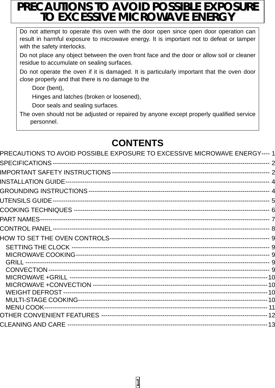   CONTENTS PRECAUTIONS TO AVOID POSSIBLE EXPOSURE TO EXCESSIVE MICROWAVE ENERGY ---- 1 SPECIFICATIONS ------------------------------------------------------------------------------------------------------- 2 IMPORTANT SAFETY INSTRUCTIONS --------------------------------------------------------------------------- 2 INSTALLATION GUIDE ------------------------------------------------------------------------------------------------- 4 GROUNDING INSTRUCTIONS -------------------------------------------------------------------------------------- 4 UTENSILS GUIDE ------------------------------------------------------------------------------------------------------- 5 COOKING TECHNIQUES --------------------------------------------------------------------------------------------- 6 PART NAMES ------------------------------------------------------------------------------------------------------------- 7 CONTROL PANEL ------------------------------------------------------------------------------------------------------- 8 HOW TO SET THE OVEN CONTROLS ---------------------------------------------------------------------------- 9 SETTING THE CLOCK ---------------------------------------------------------------------------------------------- 9 MICROWAVE COOKING -------------------------------------------------------------------------------------------- 9 GRILL -------------------------------------------------------------------------------------------------------------------- 9 CONVECTION --------------------------------------------------------------------------------------------------------- 9 MICROWAVE +GRILL ---------------------------------------------------------------------------------------------- 10 MICROWAVE +CONVECTION ----------------------------------------------------------------------------------- 10 WEIGHT DEFROST ------------------------------------------------------------------------------------------------- 10 MULTI-STAGE COOKING ------------------------------------------------------------------------------------------ 10 MENU COOK ---------------------------------------------------------------------------------------------------------- 11 OTHER CONVENIENT FEATURES ------------------------------------------------------------------------------- 12 CLEANING AND CARE ----------------------------------------------------------------------------------------------- 13    Do not attempt to operate this oven with the door open since open door operation can result in harmful exposure to microwave energy. It is important not to defeat or tamper with the safety interlocks. Do not place any object between the oven front face and the door or allow soil or cleaner residue to accumulate on sealing surfaces. Do not operate the oven if it is damaged. It is particularly important that the oven door close properly and that there is no damage to the Door (bent), Hinges and latches (broken or loosened), Door seals and sealing surfaces. The oven should not be adjusted or repaired by anyone except properly qualified service personnel. PPRREECCAAUUTTIIOONNSS  TTOO  AAVVOOIIDD  PPOOSSSSIIBBLLEE  EEXXPPOOSSUURREE  TTOO  EEXXCCEESSSSIIVVEE  MMIICCRROOWWAAVVEE  EENNEERRGGYY   1 