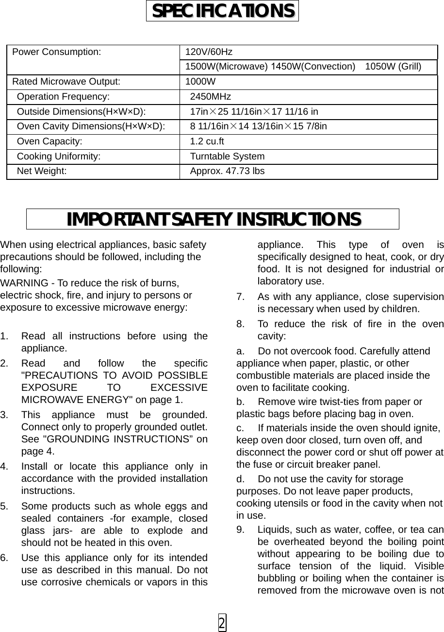 Power Consumption: 120V/60Hz 1500W(Microwave) 1450W(Convection)  1050W (Grill) Rated Microwave Output: 1000W Operation Frequency: 2450MHz Outside Dimensions(H×W×D): 17in×25 11/16in×17 11/16 in Oven Cavity Dimensions(H×W×D): 8 11/16in×14 13/16in×15 7/8in Oven Capacity:  1.2 cu.ft Cooking Uniformity: Turntable System Net Weight: Approx. 47.73 lbs When using electrical appliances, basic safety precautions should be followed, including the following: WARNING - To reduce the risk of burns, electric shock, fire, and injury to persons or exposure to excessive microwave energy: 1. Read all instructions before using theappliance.2. Read and follow the specific&quot;PRECAUTIONS TO AVOID POSSIBLEEXPOSURE TO EXCESSIVE MICROWAVE ENERGY&quot; on page 1.3. This appliance must be grounded.Connect only to properly grounded outlet.See &quot;GROUNDING INSTRUCTIONS” onpage 4.4. Install or locate this appliance only inaccordance with the provided installationinstructions.5. Some products such as whole eggs andsealed containers -for example, closedglass jars-  are able to explode andshould not be heated in this oven.6. Use this appliance only for its intendeduse as described in this manual. Do notuse corrosive chemicals or vapors in thisappliance. This type of oven is specifically designed to heat, cook, or dry food. It is not designed for industrial or laboratory use. 7. As with any appliance, close supervisionis necessary when used by children. 8. To reduce the risk of fire in the ovencavity: a. Do not overcook food. Carefully attendappliance when paper, plastic, or other combustible materials are placed inside the oven to facilitate cooking. b. Remove wire twist-ties from paper orplastic bags before placing bag in oven. c. If materials inside the oven should ignite,keep oven door closed, turn oven off, and disconnect the power cord or shut off power at the fuse or circuit breaker panel. d. Do not use the cavity for storagepurposes. Do not leave paper products, cooking utensils or food in the cavity when not in use. 9. Liquids, such as water, coffee, or tea canbe overheated beyond the boiling point without appearing to be boiling due to surface tension of the liquid. Visible bubbling or boiling when the container is removed from the microwave oven is not SSPPEECCIIFFIICCAATTIIOONNSS  IIMMPPOORRTTAANNTT  SSAAFFEETTYY  IINNSSTTRRUUCCTTIIOONNSS  2 