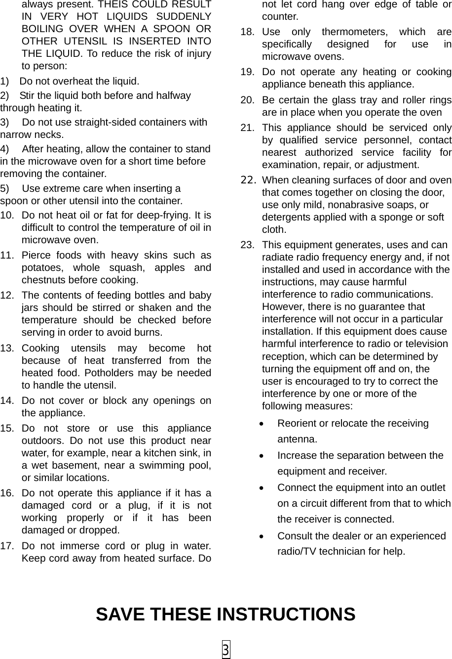 always present. THEIS COULD RESULT IN VERY HOT LIQUIDS SUDDENLY BOILING OVER WHEN A SPOON OR OTHER UTENSIL IS INSERTED INTO THE LIQUID. To reduce the risk of injury to person:   1) Do not overheat the liquid. 2) Stir the liquid both before and halfway through heating it. 3) Do not use straight-sided containers with narrow necks. 4) After heating, allow the container to stand in the microwave oven for a short time before removing the container. 5) Use extreme care when inserting a spoon or other utensil into the container. 10. Do not heat oil or fat for deep-frying. It is difficult to control the temperature of oil in microwave oven. 11. Pierce foods with heavy skins such as potatoes, whole squash, apples and chestnuts before cooking. 12. The contents of feeding bottles and baby jars should be stirred or shaken and the temperature should be checked before serving in order to avoid burns. 13. Cooking utensils may become hot because of heat transferred from the heated food. Potholders may be needed to handle the utensil. 14. Do not cover or block any openings on the appliance. 15. Do not store or use this appliance outdoors. Do not use this product near water, for example, near a kitchen sink, in a wet basement, near a swimming pool, or similar locations. 16. Do not operate this appliance if it has a damaged cord or a plug, if it is not working properly or if it has been damaged or dropped. 17. Do not immerse cord or plug in water. Keep cord away from heated surface. Do not let cord hang over edge of table or counter. 18. Use only thermometers, which are specifically designed for use in microwave ovens. 19. Do not operate any heating or cooking appliance beneath this appliance. 20. Be certain the glass tray and roller rings are in place when you operate the oven 21. This appliance should be serviced only by qualified service personnel, contact nearest authorized service facility for examination, repair, or adjustment. 22. When cleaning surfaces of door and oven that comes together on closing the door, use only mild, nonabrasive soaps, or detergents applied with a sponge or soft cloth. 23. This equipment generates, uses and can radiate radio frequency energy and, if not installed and used in accordance with the instructions, may cause harmful interference to radio communications. However, there is no guarantee that interference will not occur in a particular installation. If this equipment does cause harmful interference to radio or television reception, which can be determined by turning the equipment off and on, the user is encouraged to try to correct the interference by one or more of the following measures: • Reorient or relocate the receiving antenna.   • Increase the separation between the equipment and receiver.   • Connect the equipment into an outlet on a circuit different from that to which the receiver is connected.   • Consult the dealer or an experienced radio/TV technician for help.  SAVE THESE INSTRUCTIONS  3 