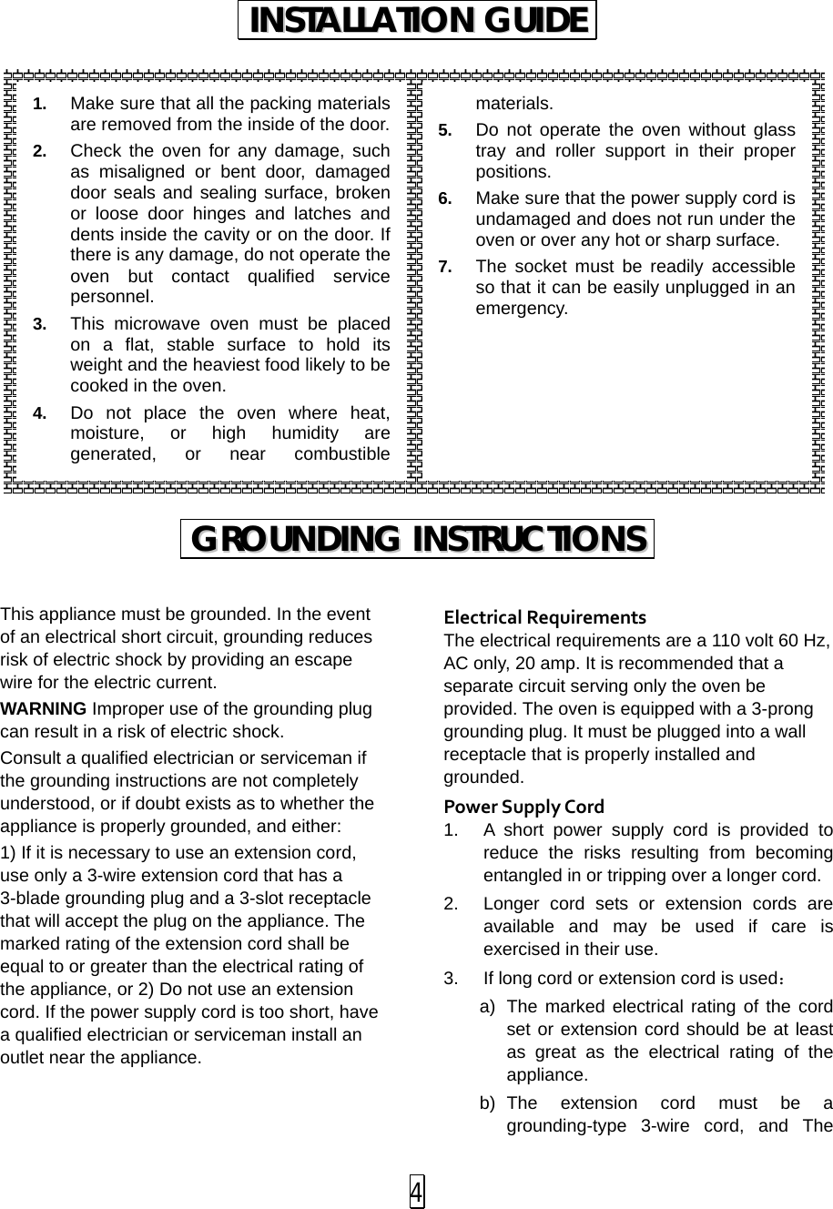                 This appliance must be grounded. In the event of an electrical short circuit, grounding reduces risk of electric shock by providing an escape wire for the electric current.   WARNING Improper use of the grounding plug can result in a risk of electric shock. Consult a qualified electrician or serviceman if the grounding instructions are not completely understood, or if doubt exists as to whether the appliance is properly grounded, and either: 1) If it is necessary to use an extension cord, use only a 3-wire extension cord that has a 3-blade grounding plug and a 3-slot receptacle that will accept the plug on the appliance. The marked rating of the extension cord shall be equal to or greater than the electrical rating of the appliance, or 2) Do not use an extension cord. If the power supply cord is too short, have a qualified electrician or serviceman install an outlet near the appliance.   Electrical Requirements The electrical requirements are a 110 volt 60 Hz, AC only, 20 amp. It is recommended that a separate circuit serving only the oven be provided. The oven is equipped with a 3-prong grounding plug. It must be plugged into a wall receptacle that is properly installed and grounded.   Power Supply Cord 1. A short power supply cord is provided to reduce the risks resulting from becoming entangled in or tripping over a longer cord. 2. Longer cord sets or extension cords are available and may be used if care is exercised in their use. 3. If long cord or extension cord is used： a) The marked electrical rating of the cord set or extension cord should be at least as great as the electrical rating of the appliance. b) The extension cord must be a grounding-type 3-wire cord, and The IINNSSTTAALLLLAATTIIOONN  GGUUIIDDEE  GGRROOUUNNDDIINNGG  IINNSSTTRRUUCCTTIIOONNSS  1. Make sure that all the packing materials are removed from the inside of the door. 2. Check the oven for any damage, such as misaligned or bent door, damaged door seals and sealing surface, broken or loose door hinges and latches and dents inside the cavity or on the door. If there is any damage, do not operate the oven but contact qualified service personnel. 3. This microwave oven must be placed on a flat, stable surface to hold its weight and the heaviest food likely to be cooked in the oven.   4. Do not place the oven where heat, moisture, or high humidity are generated, or near combustible materials. 5. Do not operate the oven without glass tray and  roller support in their proper positions.   6. Make sure that the power supply cord is undamaged and does not run under the oven or over any hot or sharp surface. 7. The socket must be readily accessible so that it can be easily unplugged in an emergency.  4 