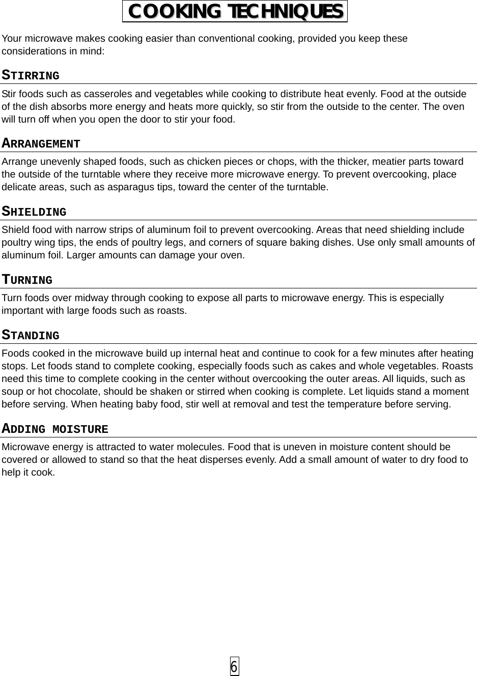  Your microwave makes cooking easier than conventional cooking, provided you keep these considerations in mind: STIRRING  Stir foods such as casseroles and vegetables while cooking to distribute heat evenly. Food at the outside of the dish absorbs more energy and heats more quickly, so stir from the outside to the center. The oven will turn off when you open the door to stir your food. ARRANGEMENT  Arrange unevenly shaped foods, such as chicken pieces or chops, with the thicker, meatier parts toward the outside of the turntable where they receive more microwave energy. To prevent overcooking, place delicate areas, such as asparagus tips, toward the center of the turntable. SHIELDING  Shield food with narrow strips of aluminum foil to prevent overcooking. Areas that need shielding include poultry wing tips, the ends of poultry legs, and corners of square baking dishes. Use only small amounts of aluminum foil. Larger amounts can damage your oven. TURNING  Turn foods over midway through cooking to expose all parts to microwave energy. This is especially important with large foods such as roasts. STANDING  Foods cooked in the microwave build up internal heat and continue to cook for a few minutes after heating stops. Let foods stand to complete cooking, especially foods such as cakes and whole vegetables. Roasts need this time to complete cooking in the center without overcooking the outer areas. All liquids, such as soup or hot chocolate, should be shaken or stirred when cooking is complete. Let liquids stand a moment before serving. When heating baby food, stir well at removal and test the temperature before serving. ADDING MOISTURE Microwave energy is attracted to water molecules. Food that is uneven in moisture content should be covered or allowed to stand so that the heat disperses evenly. Add a small amount of water to dry food to help it cook.         CCOOOOKKIINNGG  TTEECCHHNNIIQQUUEESS   6 