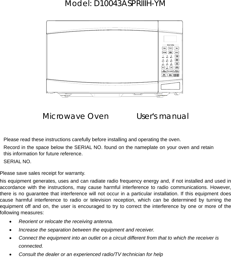  Model: D10043ASPRIIIH-YM              Microwave Oven       User&apos;s manual       Please save sales receipt for warranty. his equipment generates, uses and can radiate radio frequency energy and, if not installed and used in accordance with the instructions, may cause harmful interference to radio communications. However, there is no guarantee that interference will not occur in a particular installation. If this equipment does cause harmful interference to radio or television reception, which can be determined by turning the equipment off and on, the user is encouraged to try to correct the interference by one or more of the following measures: • Reorient or relocate the receiving antenna. • Increase the separation between the equipment and receiver. • Connect the equipment into an outlet on a circuit different from that to which the receiver is connected. • Consult the dealer or an experienced radio/TV technician for help Please read these instructions carefully before installing and operating the oven. Record in the space below the SERIAL NO. found on the nameplate on your oven and retain this information for future reference. SERIAL NO. 