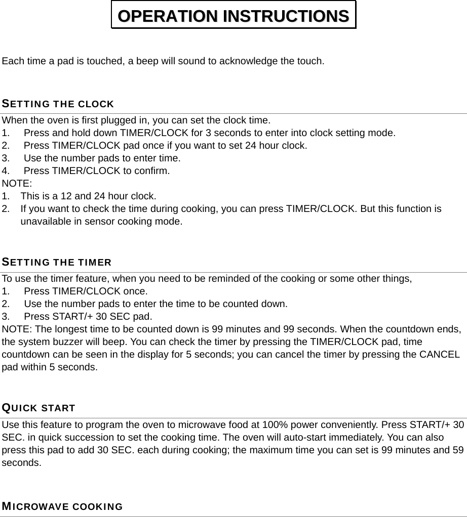   Each time a pad is touched, a beep will sound to acknowledge the touch.   SETTING THE CLOCK When the oven is first plugged in, you can set the clock time.   1.  Press and hold down TIMER/CLOCK for 3 seconds to enter into clock setting mode. 2.  Press TIMER/CLOCK pad once if you want to set 24 hour clock.   3.  Use the number pads to enter time. 4. Press TIMER/CLOCK to confirm. NOTE: 1.  This is a 12 and 24 hour clock. 2.  If you want to check the time during cooking, you can press TIMER/CLOCK. But this function is unavailable in sensor cooking mode. SETTING THE TIMER To use the timer feature, when you need to be reminded of the cooking or some other things,   1. Press TIMER/CLOCK once. 2.  Use the number pads to enter the time to be counted down. 3.  Press START/+ 30 SEC pad. NOTE: The longest time to be counted down is 99 minutes and 99 seconds. When the countdown ends, the system buzzer will beep. You can check the timer by pressing the TIMER/CLOCK pad, time countdown can be seen in the display for 5 seconds; you can cancel the timer by pressing the CANCEL pad within 5 seconds. QUICK START Use this feature to program the oven to microwave food at 100% power conveniently. Press START/+ 30 SEC. in quick succession to set the cooking time. The oven will auto-start immediately. You can also press this pad to add 30 SEC. each during cooking; the maximum time you can set is 99 minutes and 59 seconds.  MICROWAVE COOKING OOPPEERRAATTIIOONN  IINNSSTTRRUUCCTTIIOONNSS  