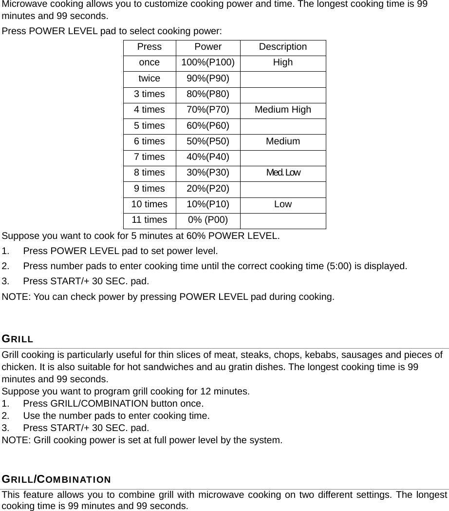  Microwave cooking allows you to customize cooking power and time. The longest cooking time is 99 minutes and 99 seconds. Press POWER LEVEL pad to select cooking power: Press Power  Description once 100%(P100) High twice 90%(P90)   3 times  80%(P80)   4 times  70%(P70)  Medium High 5 times  60%(P60)   6 times  50%(P50)  Medium 7 times  40%(P40)   8 times  30%(P30)  Med. Low 9 times  20%(P20)   10 times  10%(P10)  Low 11 times  0% (P00)   Suppose you want to cook for 5 minutes at 60% POWER LEVEL.   1.  Press POWER LEVEL pad to set power level. 2.  Press number pads to enter cooking time until the correct cooking time (5:00) is displayed. 3.  Press START/+ 30 SEC. pad. NOTE: You can check power by pressing POWER LEVEL pad during cooking. GRILL Grill cooking is particularly useful for thin slices of meat, steaks, chops, kebabs, sausages and pieces of chicken. It is also suitable for hot sandwiches and au gratin dishes. The longest cooking time is 99 minutes and 99 seconds. Suppose you want to program grill cooking for 12 minutes. 1.  Press GRILL/COMBINATION button once. 2.  Use the number pads to enter cooking time. 3.  Press START/+ 30 SEC. pad. NOTE: Grill cooking power is set at full power level by the system. GRILL/COMBINATION This feature allows you to combine grill with microwave cooking on two different settings. The longest cooking time is 99 minutes and 99 seconds. 