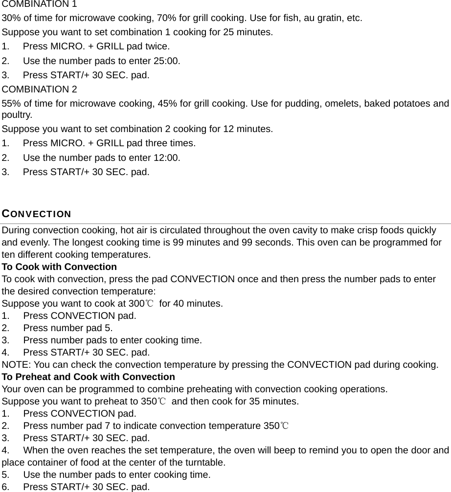  COMBINATION 1 30% of time for microwave cooking, 70% for grill cooking. Use for fish, au gratin, etc. Suppose you want to set combination 1 cooking for 25 minutes. 1.  Press MICRO. + GRILL pad twice. 2.  Use the number pads to enter 25:00. 3.  Press START/+ 30 SEC. pad. COMBINATION 2 55% of time for microwave cooking, 45% for grill cooking. Use for pudding, omelets, baked potatoes and poultry. Suppose you want to set combination 2 cooking for 12 minutes. 1.  Press MICRO. + GRILL pad three times. 2.  Use the number pads to enter 12:00. 3.  Press START/+ 30 SEC. pad. CONVECTION During convection cooking, hot air is circulated throughout the oven cavity to make crisp foods quickly and evenly. The longest cooking time is 99 minutes and 99 seconds. This oven can be programmed for ten different cooking temperatures. To Cook with Convection To cook with convection, press the pad CONVECTION once and then press the number pads to enter the desired convection temperature: Suppose you want to cook at 300℃ for 40 minutes. 1.  Press CONVECTION pad.   2.  Press number pad 5. 3.  Press number pads to enter cooking time. 4.  Press START/+ 30 SEC. pad. NOTE: You can check the convection temperature by pressing the CONVECTION pad during cooking. To Preheat and Cook with Convection Your oven can be programmed to combine preheating with convection cooking operations.   Suppose you want to preheat to 350℃  and then cook for 35 minutes. 1.  Press CONVECTION pad. 2.  Press number pad 7 to indicate convection temperature 350℃ 3.  Press START/+ 30 SEC. pad.   4.  When the oven reaches the set temperature, the oven will beep to remind you to open the door and place container of food at the center of the turntable. 5.  Use the number pads to enter cooking time. 6.  Press START/+ 30 SEC. pad. 