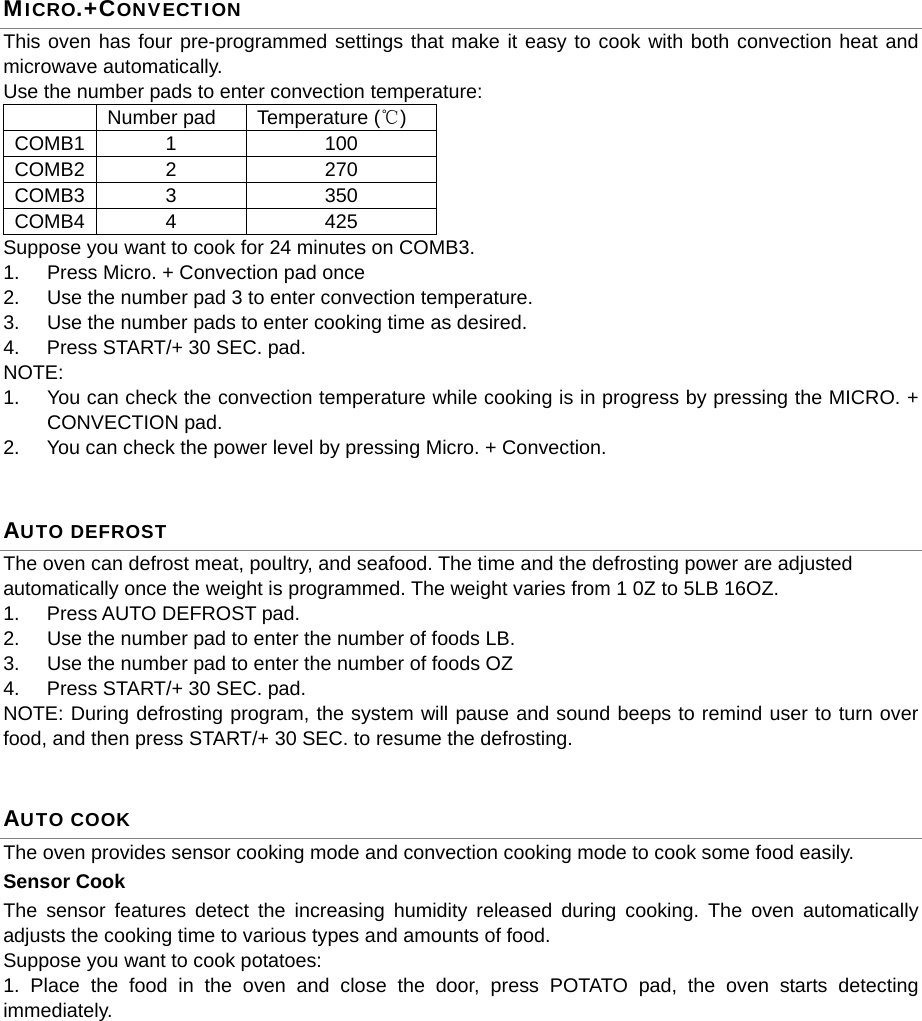  MICRO.+CONVECTION This oven has four pre-programmed settings that make it easy to cook with both convection heat and microwave automatically. Use the number pads to enter convection temperature:   Number pad  Temperature (℃) COMB1 1  100 COMB2 2  270 COMB3 3  350 COMB4 4  425 Suppose you want to cook for 24 minutes on COMB3. 1.  Press Micro. + Convection pad once 2.  Use the number pad 3 to enter convection temperature. 3.  Use the number pads to enter cooking time as desired. 4.  Press START/+ 30 SEC. pad. NOTE:  1.  You can check the convection temperature while cooking is in progress by pressing the MICRO. + CONVECTION pad. 2.  You can check the power level by pressing Micro. + Convection.   AUTO DEFROST The oven can defrost meat, poultry, and seafood. The time and the defrosting power are adjusted automatically once the weight is programmed. The weight varies from 1 0Z to 5LB 16OZ. 1. Press AUTO DEFROST pad.  2.  Use the number pad to enter the number of foods LB. 3.  Use the number pad to enter the number of foods OZ 4.  Press START/+ 30 SEC. pad. NOTE: During defrosting program, the system will pause and sound beeps to remind user to turn over food, and then press START/+ 30 SEC. to resume the defrosting.   AUTO COOK The oven provides sensor cooking mode and convection cooking mode to cook some food easily.   Sensor Cook The sensor features detect the increasing humidity released during cooking. The oven automatically adjusts the cooking time to various types and amounts of food. Suppose you want to cook potatoes:   1. Place the food in the oven and close the door, press POTATO pad, the oven starts detecting immediately.  