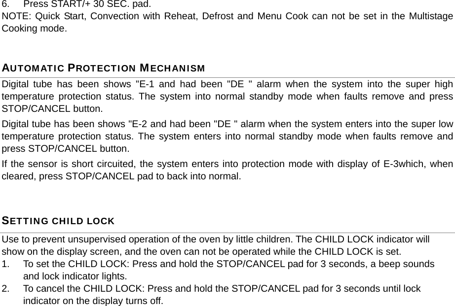 6.  Press START/+ 30 SEC. pad. NOTE: Quick Start, Convection with Reheat, Defrost and Menu Cook can not be set in the Multistage Cooking mode. AUTOMATIC PROTECTION MECHANISM Digital tube has been shows &quot;E-1 and had been &quot;DE &quot; alarm when the system into the super high temperature protection status. The system into normal standby mode when faults remove and press STOP/CANCEL button. Digital tube has been shows &quot;E-2 and had been &quot;DE &quot; alarm when the system enters into the super low temperature protection status. The system enters into normal standby mode when faults remove and press STOP/CANCEL button. If the sensor is short circuited, the system enters into protection mode with display of E-3which, when cleared, press STOP/CANCEL pad to back into normal. SETTING CHILD LOCK Use to prevent unsupervised operation of the oven by little children. The CHILD LOCK indicator will show on the display screen, and the oven can not be operated while the CHILD LOCK is set. 1.  To set the CHILD LOCK: Press and hold the STOP/CANCEL pad for 3 seconds, a beep sounds and lock indicator lights. 2.  To cancel the CHILD LOCK: Press and hold the STOP/CANCEL pad for 3 seconds until lock indicator on the display turns off.               