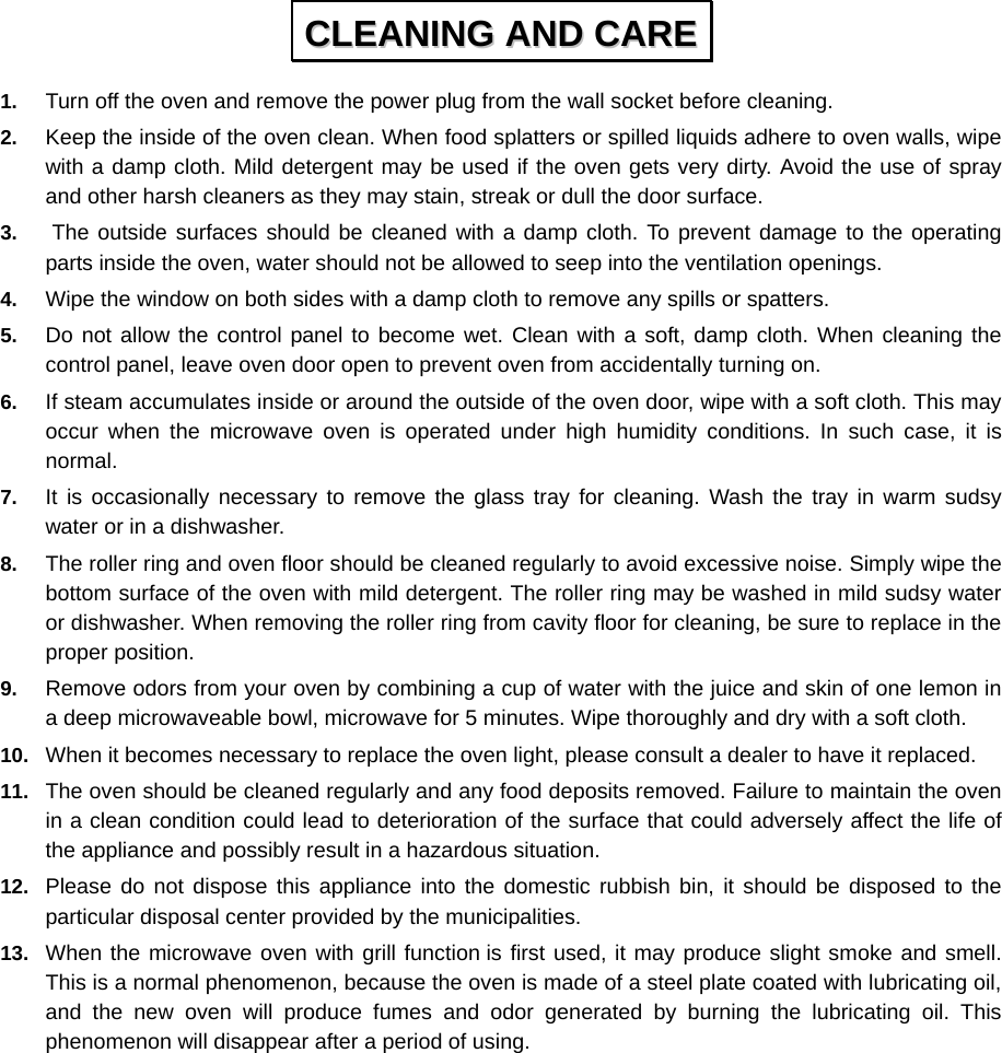  1.  Turn off the oven and remove the power plug from the wall socket before cleaning. 2.  Keep the inside of the oven clean. When food splatters or spilled liquids adhere to oven walls, wipe with a damp cloth. Mild detergent may be used if the oven gets very dirty. Avoid the use of spray and other harsh cleaners as they may stain, streak or dull the door surface. 3.  The outside surfaces should be cleaned with a damp cloth. To prevent damage to the operating parts inside the oven, water should not be allowed to seep into the ventilation openings. 4.  Wipe the window on both sides with a damp cloth to remove any spills or spatters. 5.  Do not allow the control panel to become wet. Clean with a soft, damp cloth. When cleaning the control panel, leave oven door open to prevent oven from accidentally turning on. 6.  If steam accumulates inside or around the outside of the oven door, wipe with a soft cloth. This may occur when the microwave oven is operated under high humidity conditions. In such case, it is normal. 7.  It is occasionally necessary to remove the glass tray for cleaning. Wash the tray in warm sudsy water or in a dishwasher. 8.  The roller ring and oven floor should be cleaned regularly to avoid excessive noise. Simply wipe the bottom surface of the oven with mild detergent. The roller ring may be washed in mild sudsy water or dishwasher. When removing the roller ring from cavity floor for cleaning, be sure to replace in the proper position. 9.  Remove odors from your oven by combining a cup of water with the juice and skin of one lemon in a deep microwaveable bowl, microwave for 5 minutes. Wipe thoroughly and dry with a soft cloth. 10.  When it becomes necessary to replace the oven light, please consult a dealer to have it replaced. 11.  The oven should be cleaned regularly and any food deposits removed. Failure to maintain the oven in a clean condition could lead to deterioration of the surface that could adversely affect the life of the appliance and possibly result in a hazardous situation. 12.  Please do not dispose this appliance into the domestic rubbish bin, it should be disposed to the particular disposal center provided by the municipalities. 13.  When the microwave oven with grill function is first used, it may produce slight smoke and smell. This is a normal phenomenon, because the oven is made of a steel plate coated with lubricating oil, and the new oven will produce fumes and odor generated by burning the lubricating oil. This phenomenon will disappear after a period of using.  CCLLEEAANNIINNGG  AANNDD  CCAARREE  