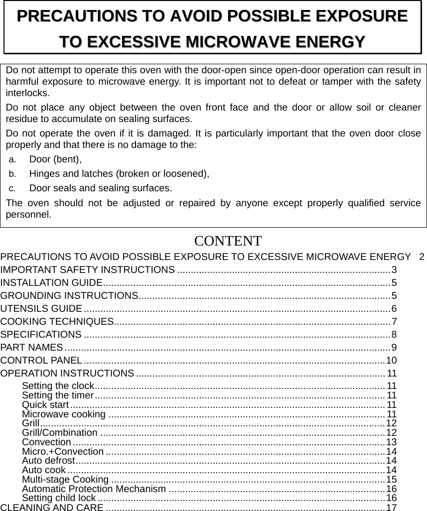 Do not attempt to operate this oven with the door-open since open-door operation can result in harmful exposure to microwave energy. It is important not to defeat or tamper with the safety interlocks. Do not place any object between the oven front face and the door or allow soil or cleaner residue to accumulate on sealing surfaces. Do not operate the oven if it is damaged. It is particularly important that the oven door close properly and that there is no damage to the: a.  Door (bent),   b.  Hinges and latches (broken or loosened), c.  Door seals and sealing surfaces. The oven should not be adjusted or repaired by anyone except properly qualified service personnel.  CONTENTPRECAUTIONS TO AVOID POSSIBLE EXPOSURE TO EXCESSIVE MICROWAVE ENERGY  2 IMPORTANT SAFETY INSTRUCTIONS .............................................................................. 3 INSTALLATION GUIDE ......................................................................................................... 5 GROUNDING INSTRUCTIONS ............................................................................................ 5 UTENSILS GUIDE ................................................................................................................ 6  COOKING TECHNIQUES..................................................................................................... 7 SPECIFICATIONS ................................................................................................................ 8  PART NAMES ....................................................................................................................... 9 CONTROL PANEL .............................................................................................................. 10 OPERATION INSTRUCTIONS ........................................................................................... 11 Setting the clock .......................................................................................................... 11 Setting the timer .......................................................................................................... 11 Quick start ................................................................................................................... 11 Microwave cooking ..................................................................................................... 11 Grill .............................................................................................................................. 12 Grill/Combination ........................................................................................................ 12 Convection .................................................................................................................. 13 Micro.+Convection ...................................................................................................... 14 Auto defrost ................................................................................................................. 14 Auto cook .................................................................................................................... 14 Multi-stage Cooking .................................................................................................... 15 Automatic Protection Mechanism ............................................................................... 16 Setting child lock ......................................................................................................... 16 CLEANING AND CARE ...................................................................................................... 17 PPRREECCAAUUTTIIOONNSS  TTOO  AAVVOOIIDD  PPOOSSSSIIBBLLEE  EEXXPPOOSSUURREE  TTOO  EEXXCCEESSSSIIVVEE  MMIICCRROOWWAAVVEE  EENNEERRGGYY  