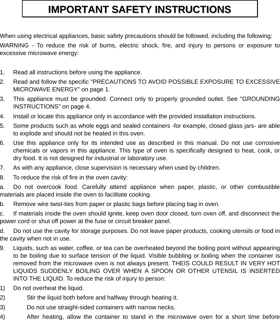   When using electrical appliances, basic safety precautions should be followed, including the following: WARNING - To reduce the risk of burns, electric shock, fire, and injury to persons or exposure to excessive microwave energy:  1.  Read all instructions before using the appliance. 2.  Read and follow the specific &quot;PRECAUTIONS TO AVOID POSSIBLE EXPOSURE TO EXCESSIVE MICROWAVE ENERGY&quot; on page 1.   3.  This appliance must be grounded. Connect only to properly grounded outlet. See &quot;GROUNDING INSTRUCTIONS” on page 4. 4.  Install or locate this appliance only in accordance with the provided installation instructions.   5.  Some products such as whole eggs and sealed containers -for example, closed glass jars- are able to explode and should not be heated in this oven. 6.  Use this appliance only for its intended use as described in this manual. Do not use corrosive chemicals or vapors in this appliance. This type of oven is specifically designed to heat, cook, or dry food. It is not designed for industrial or laboratory use. 7.  As with any appliance, close supervision is necessary when used by children. 8.  To reduce the risk of fire in the oven cavity:   a.  Do not overcook food. Carefully attend appliance when paper, plastic, or other combustible materials are placed inside the oven to facilitate cooking. b.  Remove wire twist-ties from paper or plastic bags before placing bag in oven. c.  If materials inside the oven should ignite, keep oven door closed, turn oven off, and disconnect the power cord or shut off power at the fuse or circuit breaker panel. d.  Do not use the cavity for storage purposes. Do not leave paper products, cooking utensils or food in the cavity when not in use. 9.  Liquids, such as water, coffee, or tea can be overheated beyond the boiling point without appearing to be boiling due to surface tension of the liquid. Visible bubbling or boiling when the container is removed from the microwave oven is not always present. THEIS COULD RESULT IN VERY HOT LIQUIDS SUDDENLY BOILING OVER WHEN A SPOON OR OTHER UTENSIL IS INSERTED INTO THE LIQUID. To reduce the risk of injury to person:   1)  Do not overheat the liquid. 2)    Stir the liquid both before and halfway through heating it. 3)    Do not use straight-sided containers with narrow necks. 4)    After heating, allow the container to stand in the microwave oven for a short time before IIMMPPOORRTTAANNTT  SSAAFFEETTYY  IINNSSTTRRUUCCTTIIOONNSS  