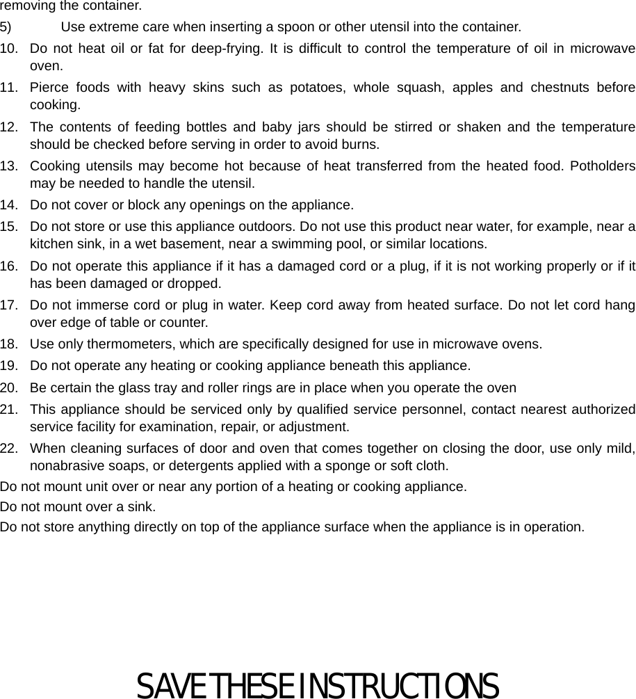  removing the container. 5)    Use extreme care when inserting a spoon or other utensil into the container. 10.  Do not heat oil or fat for deep-frying. It is difficult to control the temperature of oil in microwave oven. 11.  Pierce foods with heavy skins such as potatoes, whole squash, apples and chestnuts before cooking. 12.  The contents of feeding bottles and baby jars should be stirred or shaken and the temperature should be checked before serving in order to avoid burns. 13.  Cooking utensils may become hot because of heat transferred from the heated food. Potholders may be needed to handle the utensil. 14.  Do not cover or block any openings on the appliance. 15.  Do not store or use this appliance outdoors. Do not use this product near water, for example, near a kitchen sink, in a wet basement, near a swimming pool, or similar locations. 16.  Do not operate this appliance if it has a damaged cord or a plug, if it is not working properly or if it has been damaged or dropped. 17.  Do not immerse cord or plug in water. Keep cord away from heated surface. Do not let cord hang over edge of table or counter. 18.  Use only thermometers, which are specifically designed for use in microwave ovens. 19.  Do not operate any heating or cooking appliance beneath this appliance. 20.  Be certain the glass tray and roller rings are in place when you operate the oven 21.  This appliance should be serviced only by qualified service personnel, contact nearest authorized service facility for examination, repair, or adjustment. 22.  When cleaning surfaces of door and oven that comes together on closing the door, use only mild, nonabrasive soaps, or detergents applied with a sponge or soft cloth. Do not mount unit over or near any portion of a heating or cooking appliance. Do not mount over a sink. Do not store anything directly on top of the appliance surface when the appliance is in operation.       SAVE THESE INSTRUCTIONS  